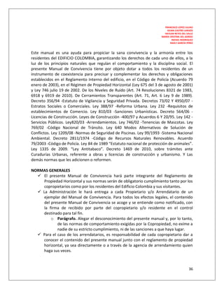 FRANCISCO LOPEZ JULIAO
                                                                           GILMA CASTRO LARGOS
                                                                         HAYLEM REYES DEL VALLE
                                                                       MARÍA CRISTINA DEL GORDO
                                                                               RAFAEL RODRIGUEZ
                                                                              NAZLY GARCÍA PÉREZ



Este manual es una ayuda para propiciar la sana convivencia y la armonía entre los
residentes del EDIFICIO COLOMBIA, garantizando los derechos de cada uno de ellos, a la
luz de los principios naturales que regulan el comportamiento y la disciplina social. El
presente Manual de Convivencia tiene por objeto dotar a todos los residentes de un
instrumento de coexistencia para precisar y complementar los derechos y obligaciones
establecidos en el Reglamento Interno del edificio, en el Código de Policía (Acuerdo 79
enero de 2003), en el Régimen de Propiedad Horizontal (Ley 675 del 3 de agosto de 2001)
y Ley 746 julio 19 de 2002. De los Niveles de Ruido (Art. 74 Resoluciones 8321 de 1983,
6918 y 6919 de 2010). De Cerramientos Transparentes (Art. 71, Art. 6 Ley 9 de 1989).
Decreto 356/94 -Estatuto de Vigilancia y Seguridad Privada. Decretos 73/02 Y 4950/07 -
Estratos Sociales o Comerciales. Ley 388/97 -Reforma Urbana. Ley 232 -Requisitos de
establecimientos de Comercio. Ley 810/03 -Sanciones Urbanísticas. Decreto 564/06 -
Licencias de Construcción. Leyes de Construcción -400/97 y Acuerdos 6 Y 20/95. Ley 142 -
Servicios Públicos. Ley820/03 -Arrendamientos. Ley 746/02 -Tenencias de Mascotas. Ley
769/02 -Código Nacional de Tránsito. Ley 640 Modos Alternativos de Solución de
Conflictos. Ley 1209/08 -Normas de Seguridad de Piscinas. Ley 99/1993 -Sistema Nacional
Ambiental. Decreto 2811/1974 -Código de Recursos Naturales Renovables. Acuerdo
79/2003 -Código de Policía. Ley 84 de 1989 “Estatuto nacional de protección de animales”.
Ley 1335 de 2009. “Ley Antitabaco”. Decreto 1469 de 2010, sobre trámites ante
Curadurías Urbanas, referente a obras y licencias de construcción y urbanismo. Y Las
demás normas que les adicionen o reformen.

NORMAS GENERALES
   El presente Manual de Convivencia hará parte integrante del Reglamento de
     Propiedad Horizontal y sus normas serán de obligatorio cumplimiento tanto por los
     copropietarios como por los residentes del Edificio Colombia y sus visitantes.
   La Administración le hará entrega a cada Propietario y/o Arrendatario de un
     ejemplar del Manual de Convivencia. Para todos los efectos legales, el contenido
     del presente Manual de Convivencia se acoge y se entiende como notificado, con
     la firma de recibido por parte del copropietario y/o residente en el control
     destinado para tal fin.
         o Parágrafo. Alegar el desconocimiento del presente manual y, por lo tanto,
            de las normas de comportamiento exigidas por la Copropiedad, no exime a
            nadie de su estricto cumplimiento, ni de las sanciones a que haya lugar.
   Para el caso de los arrendatarios, es responsabilidad de cada copropietario dar a
    conocer el contenido del presente manual junto con el reglamento de propiedad
    horizontal, ya sea directamente o a través de la agencia de arrendamiento quien
    haga sus veces.



                                                                                            36
 