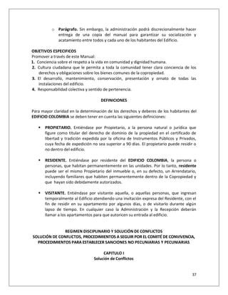 o Parágrafo. Sin embargo, la administración podrá discrecionalmente hacer
            entrega de una copia del manual para garantizar su socialización y
            acatamiento entre todos y cada uno de los habitantes del Edificio.

OBJETIVOS ESPECIFICOS
Promover a través de este Manual:
1. Conciencia sobre el respeto a la vida en comunidad y dignidad humana.
2. Cultura ciudadana que le permita a toda la comunidad tener clara conciencia de los
    derechos y obligaciones sobre los bienes comunes de la copropiedad.
3. El desarrollo, mantenimiento, conservación, presentación y ornato de todas las
    instalaciones del edificio.
4. Responsabilidad colectiva y sentido de pertenencia.

                                     DEFINICIONES

Para mayor claridad en la determinación de los derechos y deberes de los habitantes del
EDIFICIO COLOMBIA se deben tener en cuenta las siguientes definiciones:

      PROPIETARIO. Entiéndase por Propietario, a la persona natural o jurídica que
       figure como titular del derecho de dominio de la propiedad en el certificado de
       libertad y tradición expedida por la oficina de Instrumentos Públicos y Privados,
       cuya fecha de expedición no sea superior a 90 días. El propietario puede residir o
       no dentro del edificio.

      RESIDENTE. Entiéndase por residente del EDIFICIO COLOMBIA, la persona o
       personas, que habitan permanentemente en las unidades. Por lo tanto, residente
       puede ser el mismo Propietario del inmueble o, en su defecto, un Arrendatario,
       incluyendo familiares que habiten permanentemente dentro de la Copropiedad y
       que hayan sido debidamente autorizados.

      VISITANTE. Entiéndase por visitante aquella, o aquellas personas, que ingresan
       temporalmente al Edificio atendiendo una invitación expresa del Residente, con el
       fin de residir en su apartamento por algunos días, o de visitarlo durante algún
       lapso de tiempo. En cualquier caso la Administración y la Recepción deberán
       llamar a los apartamentos para que autoricen su entrada al edificio.


               REGIMEN DISCIPLINARIO Y SOLUCIÓN DE CONFLICTOS
SOLUCIÓN DE CONFLICTOS, PROCEDIMIENTOS A SEGUIR POR EL COMITÉ DE CONVIVENCIA,
  PROCEDIMIENTOS PARA ESTABLECER SANCIONES NO PECUNIARIAS Y PECUNIARIAS

                                      CAPITULO I
                                 Solución de Conflictos


                                                                                      37
 