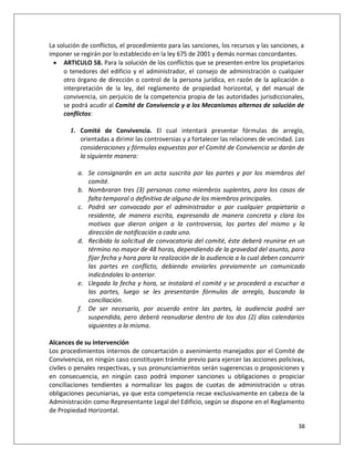 La solución de conflictos, el procedimiento para las sanciones, los recursos y las sanciones, a
imponer se regirán por lo establecido en la ley 675 de 2001 y demás normas concordantes.
  ARTICULO 58. Para la solución de los conflictos que se presenten entre los propietarios
     o tenedores del edificio y el administrador, el consejo de administración o cualquier
     otro órgano de dirección o control de la persona jurídica, en razón de la aplicación o
     interpretación de la ley, del reglamento de propiedad horizontal, y del manual de
     convivencia, sin perjuicio de la competencia propia de las autoridades jurisdiccionales,
     se podrá acudir al Comité de Convivencia y a los Mecanismos alternos de solución de
     conflictos:

       1. Comité de Convivencia. El cual intentará presentar fórmulas de arreglo,
          orientadas a dirimir las controversias y a fortalecer las relaciones de vecindad. Las
          consideraciones y fórmulas expuestas por el Comité de Convivencia se darán de
          la siguiente manera:

          a. Se consignarán en un acta suscrita por las partes y por los miembros del
             comité.
          b. Nombraran tres (3) personas como miembros suplentes, para los casos de
             falta temporal o definitiva de alguno de los miembros principales.
          c. Podrá ser convocado por el administrador o por cualquier propietario o
             residente, de manera escrita, expresando de manera concreta y clara los
             motivos que dieron origen a la controversia, las partes del mismo y la
             dirección de notificación a cada uno.
          d. Recibida la solicitud de convocatoria del comité, éste deberá reunirse en un
             término no mayor de 48 horas, dependiendo de la gravedad del asunto, para
             fijar fecha y hora para la realización de la audiencia a la cual deben concurrir
             las partes en conflicto, debiendo enviarles previamente un comunicado
             indicándoles lo anterior.
          e. Llegada la fecha y hora, se instalará el comité y se procederá a escuchar a
             las partes, luego se les presentarán fórmulas de arreglo, buscando la
             conciliación.
          f. De ser necesario, por acuerdo entre las partes, la audiencia podrá ser
             suspendida, pero deberá reanudarse dentro de los dos (2) días calendarios
             siguientes a la misma.

Alcances de su intervención
Los procedimientos internos de concertación o avenimiento manejados por el Comité de
Convivencia, en ningún caso constituyen trámite previo para ejercer las acciones policivas,
civiles o penales respectivas, y sus pronunciamientos serán sugerencias o proposiciones y
en consecuencia, en ningún caso podrá imponer sanciones u obligaciones o propiciar
conciliaciones tendientes a normalizar los pagos de cuotas de administración u otras
obligaciones pecuniarias, ya que esta competencia recae exclusivamente en cabeza de la
Administración como Representante Legal del Edificio, según se dispone en el Reglamento
de Propiedad Horizontal.

                                                                                            38
 