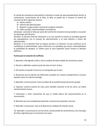 El comité de convivencia intervendrá e intentará a través de este procedimiento dirimir la
controversia, conocimiento de la falta, la falta se puede dar a conocer al comité de
convivencia de la siguiente manera:
    a) Hecho notorio
    b) Informe del administrador
    c) Reporte o queja verbal o escrita de cualquier miembro
    d) Daño causado, intencionalidad y reincidencia.
Descargos: conocida la falta por parte del comité de convivencia de procederá a escuchar
los descargos del infractor.
Decisión: La decisión final de interponer o no una sanción la tomara la asamblea general
de copropietarios y/o el consejo de administración y se hará efectiva a través del
administrador.
Reclamo: si en la decisión final se impuso sanción y el infractor no esta conforme así lo
manifestara al administrador, quien informara a la asamblea que actuó, contemplándose
la posibilidad de designar un arbitro para el caso especifico quien tomara la decisión
definitiva.

Puntos para la solución de conflictos

1. Aprender a No Agredir al Otro. Esta es la Base de todo modelo de convivencia social.

2. Discutir y defender nuestro punto de vista sin herir al otro.

3. Ser fuertes sin perder la ternura y la compasión por el otro.

4. Reconocer que los demás son diferentes y pueden ser nuestro complemento o nuestro
opositor, pero no nuestro enemigo.

5. Aprender a Comunicarnos. Esta es la Base de la autoafirmación personal y grupal.

6. Expresar nuestros puntos de vista, pero también escuchar el de los otros, así habrá
reconocimiento mutuo.

7. Reconocer y estar conscientes de que el medio básico del reconocimiento es la
conversación.

8. Recordar que una sociedad que aprende a comunicarse aprende a convivir.

9. Aprender a interactuar. Esta es la Base de los modelos de relación social.

10. Aprender a comunicarnos con los otros, reconociendo los sentimientos y los mensajes
de ellos y logrando que se reconozcan los suyos.


                                                                                          39
 