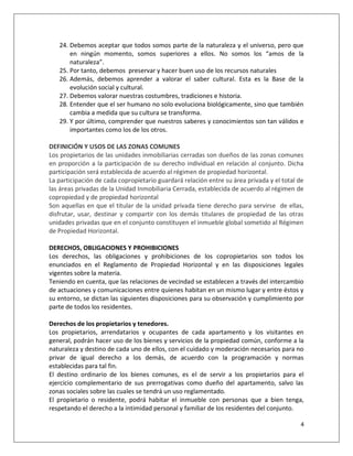 24. Debemos aceptar que todos somos parte de la naturaleza y el universo, pero que
       en ningún momento, somos superiores a ellos. No somos los “amos de la
       naturaleza”.
   25. Por tanto, debemos preservar y hacer buen uso de los recursos naturales
   26. Además, debemos aprender a valorar el saber cultural. Esta es la Base de la
       evolución social y cultural.
   27. Debemos valorar nuestras costumbres, tradiciones e historia.
   28. Entender que el ser humano no solo evoluciona biológicamente, sino que también
       cambia a medida que su cultura se transforma.
   29. Y por último, comprender que nuestros saberes y conocimientos son tan válidos e
       importantes como los de los otros.

DEFINICIÓN Y USOS DE LAS ZONAS COMUNES
Los propietarios de las unidades inmobiliarias cerradas son dueños de las zonas comunes
en proporción a la participación de su derecho individual en relación al conjunto. Dicha
participación será establecida de acuerdo al régimen de propiedad horizontal.
La participación de cada copropietario guardará relación entre su área privada y el total de
las áreas privadas de la Unidad Inmobiliaria Cerrada, establecida de acuerdo al régimen de
copropiedad y de propiedad horizontal
Son aquellas en que el titular de la unidad privada tiene derecho para servirse de ellas,
disfrutar, usar, destinar y compartir con los demás titulares de propiedad de las otras
unidades privadas que en el conjunto constituyen el inmueble global sometido al Régimen
de Propiedad Horizontal.

DERECHOS, OBLIGACIONES Y PROHIBICIONES
Los derechos, las obligaciones y prohibiciones de los copropietarios son todos los
enunciados en el Reglamento de Propiedad Horizontal y en las disposiciones legales
vigentes sobre la materia.
Teniendo en cuenta, que las relaciones de vecindad se establecen a través del intercambio
de actuaciones y comunicaciones entre quienes habitan en un mismo lugar y entre éstos y
su entorno, se dictan las siguientes disposiciones para su observación y cumplimiento por
parte de todos los residentes.

Derechos de los propietarios y tenedores.
Los propietarios, arrendatarios y ocupantes de cada apartamento y los visitantes en
general, podrán hacer uso de los bienes y servicios de la propiedad común, conforme a la
naturaleza y destino de cada uno de ellos, con el cuidado y moderación necesarios para no
privar de igual derecho a los demás, de acuerdo con la programación y normas
establecidas para tal fin.
El destino ordinario de los bienes comunes, es el de servir a los propietarios para el
ejercicio complementario de sus prerrogativas como dueño del apartamento, salvo las
zonas sociales sobre las cuales se tendrá un uso reglamentado.
El propietario o residente, podrá habitar el inmueble con personas que a bien tenga,
respetando el derecho a la intimidad personal y familiar de los residentes del conjunto.

                                                                                          4
 