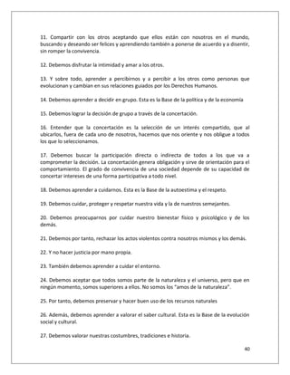 11. Compartir con los otros aceptando que ellos están con nosotros en el mundo,
buscando y deseando ser felices y aprendiendo también a ponerse de acuerdo y a disentir,
sin romper la convivencia.

12. Debemos disfrutar la intimidad y amar a los otros.

13. Y sobre todo, aprender a percibirnos y a percibir a los otros como personas que
evolucionan y cambian en sus relaciones guiados por los Derechos Humanos.

14. Debemos aprender a decidir en grupo. Esta es la Base de la política y de la economía

15. Debemos lograr la decisión de grupo a través de la concertación.

16. Entender que la concertación es la selección de un interés compartido, que al
ubicarlos, fuera de cada uno de nosotros, hacemos que nos oriente y nos obligue a todos
los que lo seleccionamos.

17. Debemos buscar la participación directa o indirecta de todos a los que va a
comprometer la decisión. La concertación genera obligación y sirve de orientación para el
comportamiento. El grado de convivencia de una sociedad depende de su capacidad de
concertar intereses de una forma participativa a todo nivel.

18. Debemos aprender a cuidarnos. Esta es la Base de la autoestima y el respeto.

19. Debemos cuidar, proteger y respetar nuestra vida y la de nuestros semejantes.

20. Debemos preocuparnos por cuidar nuestro bienestar físico y psicológico y de los
demás.

21. Debemos por tanto, rechazar los actos violentos contra nosotros mismos y los demás.

22. Y no hacer justicia por mano propia.

23. También debemos aprender a cuidar el entorno.

24. Debemos aceptar que todos somos parte de la naturaleza y el universo, pero que en
ningún momento, somos superiores a ellos. No somos los “amos de la naturaleza”.

25. Por tanto, debemos preservar y hacer buen uso de los recursos naturales

26. Además, debemos aprender a valorar el saber cultural. Esta es la Base de la evolución
social y cultural.

27. Debemos valorar nuestras costumbres, tradiciones e historia.

                                                                                           40
 