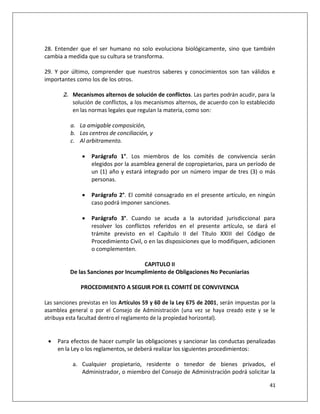 28. Entender que el ser humano no solo evoluciona biológicamente, sino que también
cambia a medida que su cultura se transforma.

29. Y por último, comprender que nuestros saberes y conocimientos son tan válidos e
importantes como los de los otros.

       2. Mecanismos alternos de solución de conflictos. Las partes podrán acudir, para la
          solución de conflictos, a los mecanismos alternos, de acuerdo con lo establecido
          en las normas legales que regulan la materia, como son:

          a. La amigable composición,
          b. Los centros de conciliación, y
          c. Al arbitramento.

                  Parágrafo 1°. Los miembros de los comités de convivencia serán
                   elegidos por la asamblea general de copropietarios, para un período de
                   un (1) año y estará integrado por un número impar de tres (3) o más
                   personas.

                  Parágrafo 2°. El comité consagrado en el presente artículo, en ningún
                   caso podrá imponer sanciones.

                  Parágrafo 3°. Cuando se acuda a la autoridad jurisdiccional para
                   resolver los conflictos referidos en el presente artículo, se dará el
                   trámite previsto en el Capítulo II del Título XXIII del Código de
                   Procedimiento Civil, o en las disposiciones que lo modifiquen, adicionen
                   o complementen.

                                     CAPITULO II
          De las Sanciones por Incumplimiento de Obligaciones No Pecuniarias

              PROCEDIMIENTO A SEGUIR POR EL COMITÉ DE CONVIVENCIA

Las sanciones previstas en los Artículos 59 y 60 de la Ley 675 de 2001, serán impuestas por la
asamblea general o por el Consejo de Administración (una vez se haya creado este y se le
atribuya esta facultad dentro el reglamento de la propiedad horizontal).


    Para efectos de hacer cumplir las obligaciones y sancionar las conductas penalizadas
     en la Ley o los reglamentos, se deberá realizar los siguientes procedimientos:

           a. Cualquier propietario, residente o tenedor de bienes privados, el
              Administrador, o miembro del Consejo de Administración podrá solicitar la

                                                                                           41
 