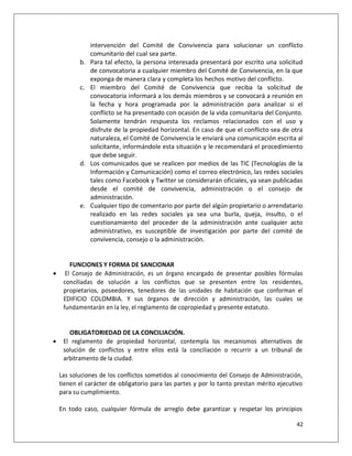 intervención del Comité de Convivencia para solucionar un conflicto
                comunitario del cual sea parte.
           b.   Para tal efecto, la persona interesada presentará por escrito una solicitud
                de convocatoria a cualquier miembro del Comité de Convivencia, en la que
                exponga de manera clara y completa los hechos motivo del conflicto.
           c.   El miembro del Comité de Convivencia que reciba la solicitud de
                convocatoria informará a los demás miembros y se convocará a reunión en
                la fecha y hora programada por la administración para analizar si el
                conflicto se ha presentado con ocasión de la vida comunitaria del Conjunto.
                Solamente tendrán respuesta los reclamos relacionados con el uso y
                disfrute de la propiedad horizontal. En caso de que el conflicto sea de otra
                naturaleza, el Comité de Convivencia le enviará una comunicación escrita al
                solicitante, informándole esta situación y le recomendará el procedimiento
                que debe seguir.
           d.   Los comunicados que se realicen por medios de las TIC (Tecnologías de la
                Información y Comunicación) como el correo electrónico, las redes sociales
                tales como Facebook y Twitter se considerarán oficiales, ya sean publicadas
                desde el comité de convivencia, administración o el consejo de
                administración.
           e.   Cualquier tipo de comentario por parte del algún propietario o arrendatario
                realizado en las redes sociales ya sea una burla, queja, insulto, o el
                cuestionamiento del proceder de la administración ante cualquier acto
                administrativo, es susceptible de investigación por parte del comité de
                convivencia, consejo o la administración.


        FUNCIONES Y FORMA DE SANCIONAR
     El Consejo de Administración, es un órgano encargado de presentar posibles fórmulas
     conciliadas de solución a los conflictos que se presenten entre los residentes,
     propietarios, poseedores, tenedores de las unidades de habitación que conforman el
     EDIFICIO COLOMBIA. Y sus órganos de dirección y administración, las cuales se
     fundamentarán en la ley, el reglamento de copropiedad y presente estatuto.


       OBLIGATORIEDAD DE LA CONCILIACIÓN.
    El reglamento de propiedad horizontal, contempla los mecanismos alternativos de
     solución de conflictos y entre ellos está la conciliación o recurrir a un tribunal de
     arbitramento de la ciudad.

    Las soluciones de los conflictos sometidos al conocimiento del Consejo de Administración,
    tienen el carácter de obligatorio para las partes y por lo tanto prestan mérito ejecutivo
    para su cumplimiento.

    En todo caso, cualquier fórmula de arreglo debe garantizar y respetar los principios

                                                                                          42
 