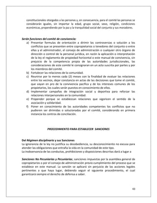constitucionales otorgados a las personas y, en consecuencia, para el comité las personas se
   considerarán iguales, sin importar la edad, grupo social, sexo, religión, condiciones
   económicas, propendiendo por la paz y la tranquilidad social del conjunto y sus moradores.


Serán funciones del comité de convivencia:
   a) Presentar formulas de orientación a dirimir las controversias o solución a los
       conflictos que se presenten entre copropietarios o tenedores del conjunto o entre
       ellas y el administrador, el consejo de administración o cualquier otro órgano de
       dirección o control de la personal jurídica, en razón la aplicación o interpretación
       de la ley el reglamento de propiedad horizontal o este manual de convivencia, sin
       prejuicio de la competencia propia de las autoridades jurisdiccionales, las
       consideraciones de este comité le consignaran en un acta suscrita por partes y por
       los miembros del comité.
   b) Fortalecer las relaciones de la comunidad.
   c) Reunirse por lo menos cada (2) meses con la finalidad de evaluar las relaciones
       entre los vecinos, dejar constancia en actas de las decisiones que tome el comité,
       que vayan en pro de la convivencia pacifica y de los intereses comunes de los
       propietarios, los cuales serán puestos en conocimiento de ellos.
   d) Implementar campañas de integración social y deportiva para reforzar las
       relaciones interpersonales en la comunidad.
   e) Propender porque se establezcan relaciones que vigoricen el sentido de la
       asociación y solidaridad.
   f) Poner en conocimiento de las autoridades competentes los conflictos que no
       pudieren ser dirimidas o solucionadas por el comité, considerando en primera
       instancia los centros de conciliación.



                    PROCEDIMIENTO PARA ESTABLECER SANCIONES


Del Régimen disciplinario y sus Sanciones
La ignorancia de la ley no justifica su desobediencia, su desconocimiento no excusa para
atender las obligaciones que entraña la vida en la comunidad de este tipo.
La inobservancia de las conductas, prohibiciones y disposiciones descritas dará a lugar a

Sanciones No Pecuniarias y Pecuniarias; sanciones impuestas por la asamblea general de
copropietarios o por el consejo de administración previo cumplimiento del proceso que se
establece en este manual. La sanción se aplicará sin perjuicio de las acciones legales
pertinentes a que haya lugar, debiendo seguir el siguiente procedimiento, el cual
garantizará siempre el derecho de defensa a saber.



                                                                                            43
 