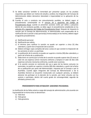 7) Se debe sancionar también la temeridad por presentar quejas sin las pruebas
   requeridas que deben ser motivo de estudio y análisis; los integrantes del Consejo de
   Administración deben demostrar idoneidad e imparcialidad en la aplicación de las
   sanciones.
8) Cuando el acto o conducta son presuntamente punibles, se deberá seguir el
   procedimiento contemplado en el artículo 29 y siguientes del Código de
   Procedimiento Penal; cuando se presenten acciones civiles por daños y perjuicios
   dentro de una conducta punible, se debe seguir el procedimiento establecido en los
   artículos 45 y siguientes del Código de Procedimiento Penal. Después de impuesta la
   sanción por el Consejo de Administración, el Administrador será responsable de la
   notificación de la sanción a la(s) persona(s) involucrada(s) en los hechos; deberá seguir
   el siguiente procedimiento:

   a) Notificación personal.
   b) Notificación por edicto.
   c) El término para notificar la sanción no puede ser superior a cinco (5) días
      calendario, a partir de la imposición de la sanción.
   d) Deberá entregar copia completa del acta o actas en que consten la imposición de
      las sanciones al actor y su partícipe.
   e) La publicación de la sanción no puede ser superior a treinta (30) días calendario, a
      partir de la fecha de su publicación.
   f) Debe tener en cuenta que la multa de la sanción no puede superar dos (2) veces el
      valor de una expensa común necesaria ordinaria y tampoco el valor de diez (10)
      expensas comunes necesarias ordinarias, cuando sean sucesivas.
   g) Si la sanción consiste en restricción del uso o goce de los bienes comunes no
      esenciales, no podrá ser superior a treinta (30) días calendario, a partir de la fecha
      de su publicación por parte del Administrador, impuesta por el Consejo o por la
      Asamblea. Cuando algún integrante del Consejo de Administración o de la
      Asamblea General se encuentre involucrado con cualquier persona, se deberá
      abstener de participar en la decisión de la sanción, por tener vínculos con los
      autores o partícipes, dentro del cuarto grado de consanguinidad, segundo de
      afinidad y primero civil.


             PROCEDIMIENTO PARA ESTABLECER SANCIONES PECUNARIAS.

La clasificación de las faltas estaría a cargo del consejo de administración y de acuerdo con
la gravedad de la misma estas se denominan:
    a) Falta leve
    b) Falta grave
    c) Falta gravísima




                                                                                          45
 