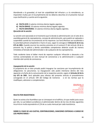 Atendiendo a la gravedad, al nivel de culpabilidad del infractor y a la reincidencia, se
impondrán multas por el incumplimiento de los deberes descritos en el presente manual
cuya clasificación y cuantía será la siguiente:


    a) FALTA LEVE: 6 salarios mínimos diarios legales vigentes.
    b) FALTA GRAVE: 10 salarios mínimos diarios legales vigentes.
    c) FALTA GRAVÍSIMA: 15 salarios mínimos diarios legales vigentes.
Ejecución de la sanción

La sanción será ejecutada en el momento que lo decida la administración con el voto de la
asamblea general de copropietarios, consejo de administración, pero podrá ser aplazada o
suspendida cuando las circunstancias así los requieran. Las hará efectivas aun acudiendo a
la autoridad policial competente si fuere el caso, según lo consagra el Artículo 61 de la Ley
675 de 2001. Cuando ocurran los eventos previstos en el numeral 1º del artículo 18 de la
presente ley, la policía y demás autoridades competentes deberán acudir de manera
inmediata al llamado del administrador o de cualquiera de los copropietarios.

Todo residente tiene el deber moral de reportar cualquier infracción o desacato a las
normas contempladas en este manual de convivencia a la administración o cualquier
miembro del comité de convivencia.


Impugnación de la sanción
El propietario de un bien privado podrá impugnar las sanciones por incumplimiento de
obligaciones no pecuniarias. La impugnación sólo podrá intentarse dentro del mes
siguiente a la fecha de la comunicación de la respectiva sanción, según el Artículos 62 de la
Ley 675 de 2001. Será aplicable para efectos del presente artículo el procedimiento
consagrado en el artículo 194 del Código de Comercio             o en las normas que lo
modifiquen, adicionen o complementen.

                                                                               GRUPO No. 6
                                                                                             FARIDES
                                                                                         LIGIA PEREZ
                                                                              LEDA BARRERA GALLON.
                                                                              MARIA DE LA PAZ MEJIA.
                                                                                  MARINA MELENDEZ

MULTA POR INASISTENCIA

Quien no asista a las Asambleas que se convoquen en el edificio, sin que medie justa causa
por ello, la cual deberá acreditarse al administrador dentro de los tres (3) días siguientes
incurrirá en multa equivalente al ( )% de su cuota mensual por cada inasistencia.


SOBRE EL PAGO DE LAS CUOTAS, CONTRIBUCIONES, SANCIONES EXPENSAS A CARGO DE
LOS PROPIETARIOS –
                                                                                                46
 