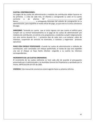 CUOTAS- CONTRIBUCIONES:
Los pagos de las cuotas de administración o módulos de contribución deben hacerse en
los primeros ( ) dias de cada mes, en efectivo o consignando su valor en la cuenta
corriente    o     de    ahorros       Nº      __________________________________del
Banco___________________ y entregando fotocopia del volante de consignación en la
administración, para expedirle el recibo oficial de pago, ya que este es la única constancia
de pago.

SANCIONES: Teniendo en cuenta que el único ingreso con que cuenta el edificio para
cumplir con su normal funcionamiento es el pago de las cuotas de administración y/o
módulos de contribución, se solicita a los propietarios y residentes cumplir religiosamente
con esta norma durante los ( ) primeros días de cada mes y así evitarse: cobro de
intereses, suspensión de servicios no esenciales, o costosos y engorrosos procesos
ejecutivos-

PAGO CON CHEQUE POSFECHADO –Cuando las cuotas de administración o módulos de
contribución, sean canceladas con cheque posfechado, el recibo de caja será expedido
una vez el cheque se haya hecho efectivo- cargando a su cuenta los intereses
correspondientes.

INCREMENTO DE LAS CUOTAS ORDINARIAS
El incremento de las cuotas ordinarias se hará cada año de acuerdo al presupuesto
presentado por el administrador a la Asamblea General de Propietarios y aprobado por la
misma. ARTICULO XX LEY 675 de 2001.

VIGENCIA: Este manual de convivencia estará vigente hasta su próxima reforma.




                                                                                         47
 