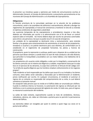 A presentar sus iniciativas quejas y opiniones por medio de comunicaciones escritas al
Administrador General, al Consejo de Administración o presentarlas personalmente en las
reuniones del Consejo de Administración o a la Asamblea de Copropietarios.

Obligaciones
Es función prioritaria de la comunidad, participar en la solución de los problemas
comunitarios, asistir a las asambleas de ordinarias o extraordinarias, difundir y divulgar los
reglamentos de copropiedad, el manual de convivencia y mantener el sitio de su vivienda
en óptimas condiciones de seguridad y salubridad.
Las ausencias temporales de los copropietarios o arrendatarios mayores a tres días,
deberán ser informadas por escrito a la administración con el fin de llevar un control
especial sobre el inmueble. Así mismo deberá dejar por escrito las personas autorizadas
para entrar y las personas a las que se pueda recurrir en caso de emergencia.
Las unidades de la copropiedad se destinarán única y exclusivamente para vivienda
familiar y los garajes para estacionamiento de automotores al servicio de los propietarios,
tenedores o usuarios y no podrán destinarse para usos distintos, de conformidad con lo
establecido en el reglamento de propiedad horizontal, los planos y licencia de
construcción.
El propietario, quien lo represente o sustituya, podrá usar o disponer de su unidad con las
personas que desee siempre y cuando éstas no sean de mala conducta o de vida disoluta,
que perturben la tranquilidad y escandalice con sus malos hábitos a los habitantes de la
copropiedad.
Los propietarios y/o usuarios están obligados a velar por la integridad y conservación de
los bienes comunes con el máximo de diligencia y cuidado, responderán hasta por la culpa
leve en el ejercicio de los derechos, la culpa leve conforme al Artículo 63 del código civil:
“es la falta de aquella diligencia que los hombres emplean ordinariamente en los negocios
propios”.
Todo residente se hará responsable por los daños que cause él o sus invitados a los bienes
comunes; estos daños serán valorados y facturados por la Administración al residente,
previa notificación por escrito. En cualquier circunstancia, el residente al autorizar el
ingreso de un visitante es responsable del comportamiento de su visita, la cual deberá
someterse al presente manual.
Sin excepción toda persona que no resida en el Edificio debe ser anunciada por citófono.
Cuando la citofonia interna no funcione, la autorización de ingreso se efectuará por vía
telefónica o con la asistencia personal del vigilante de ronda. En todo caso, para el ingreso
es necesaria la autorización del residente.

La salida de todo visitante, especialmente cuando se trata de vendedores, técnicos,
cobradores, obreros, etc. debe ser informada a portería para no permitir la permanencia
dentro del Edificio.

Los domicilios deben ser recogidos por quien lo solicito o quien haga sus veces en la
portería del edificio.


                                                                                            5
 