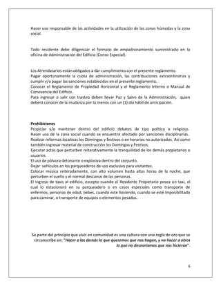 Hacer uso responsable de las actividades en la utilización de las zonas húmedas y la zona
social.


Todo residente debe diligenciar el formato de empadronamiento suministrado en la
oficina de Administración del Edificio (Censo Especial).


Los Arrendatarios están obligados a dar cumplimiento con el presente reglamento.
Pagar oportunamente la cuota de administración, las contribuciones extraordinarias y
cumplir y/o pagar las sanciones establecidas en el presente reglamento.
Conocer el Reglamento de Propiedad Horizontal y el Reglamento Interno o Manual de
Convivencia del Edificio.
Para ingresar o salir con trasteo deben llevar Paz y Salvo de la Administración, quien
deberá conocer de la mudanza por lo menos con un (1) día hábil de anticipación.



Prohibiciones
Propiciar y/o mantener dentro del edificio debates de tipo político o religioso.
Hacer uso de la zona social cuando se encuentre afectado por sanciones disciplinarias.
Realizar reformas locativas los Domingos y festivos o en horarios no autorizados. Así como
también ingresar material de construcción los Domingos y Festivos.
Ejecutar actos que perturben reiterativamente la tranquilidad de los demás propietarios o
usuarios.
El uso de pólvora detonante o explosiva dentro del conjunto.
Dejar vehículos en los parqueaderos de uso exclusivo para visitantes.
Colocar música reiteradamente, con alto volumen hasta altas horas de la noche, que
perturben el sueño y el normal descanso de las personas.
El ingreso de taxis al edificio, excepto cuando el Residente Propietario posea un taxi, el
cual lo estacionará en su parqueadero o en casos especiales como transporte de
enfermos, personas de edad, bebes, cuando este lloviendo, cuando se esté imposibilitado
para caminar, o transporte de equipos o elementos pesados.




Se parte del principio que vivir en comunidad es una cultura con una regla de oro que se
 circunscribe en: “Hacer a los demás lo que queremos que nos hagan, y no hacer a otros
                                               lo que no desearíamos que nos hicieran”.



                                                                                        6
 