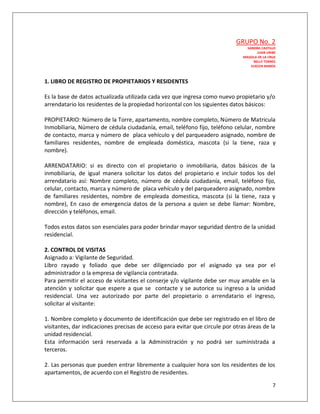 GRUPO No. 2
                                                                                  SANDRA CASTILLO
                                                                                        JUAN URIBE
                                                                                MAGOLA DE LA CRUZ
                                                                                     NELLY TORRES
                                                                                    ELIECER RAMOS



1. LIBRO DE REGISTRO DE PROPIETARIOS Y RESIDENTES

Es la base de datos actualizada utilizada cada vez que ingresa como nuevo propietario y/o
arrendatario los residentes de la propiedad horizontal con los siguientes datos básicos:

PROPIETARIO: Número de la Torre, apartamento, nombre completo, Número de Matricula
Inmobiliaria, Número de cédula ciudadanía, email, teléfono fijo, teléfono celular, nombre
de contacto, marca y número de placa vehículo y del parqueadero asignado, nombre de
familiares residentes, nombre de empleada doméstica, mascota (si la tiene, raza y
nombre).

ARRENDATARIO: si es directo con el propietario o inmobiliaria, datos básicos de la
inmobiliaria, de igual manera solicitar los datos del propietario e incluir todos los del
arrendatario así: Nombre completo, número de cédula ciudadanía, email, teléfono fijo,
celular, contacto, marca y número de placa vehículo y del parqueadero asignado, nombre
de familiares residentes, nombre de empleada domestica, mascota (si la tiene, raza y
nombre), En caso de emergencia datos de la persona a quien se debe llamar: Nombre,
dirección y teléfonos, email.

Todos estos datos son esenciales para poder brindar mayor seguridad dentro de la unidad
residencial.

2. CONTROL DE VISITAS
Asignado a: Vigilante de Seguridad.
Libro rayado y foliado que debe ser diligenciado por el asignado ya sea por el
administrador o la empresa de vigilancia contratada.
Para permitir el acceso de visitantes el conserje y/o vigilante debe ser muy amable en la
atención y solicitar que espere a que se contacte y se autorice su ingreso a la unidad
residencial. Una vez autorizado por parte del propietario o arrendatario el ingreso,
solicitar al visitante:

1. Nombre completo y documento de identificación que debe ser registrado en el libro de
visitantes, dar indicaciones precisas de acceso para evitar que circule por otras áreas de la
unidad residencial.
Esta información será reservada a la Administración y no podrá ser suministrada a
terceros.

2. Las personas que pueden entrar libremente a cualquier hora son los residentes de los
apartamentos, de acuerdo con el Registro de residentes.

                                                                                                7
 