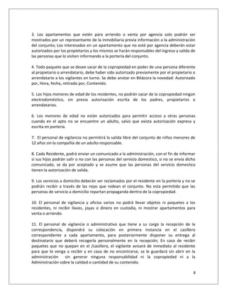 3. Los apartamentos que estén para arriendo o venta por agencia solo podrán ser
mostrados por un representante de la inmobiliaria previa información a la administración
del conjunto; Los interesados en un apartamento que no esté por agencia deberán estar
autorizados por los propietarios y los mismos se harán responsables del ingreso y salida de
las personas que lo visiten informando a la portería del conjunto.

4. Todo paquete que se desee sacar de la copropiedad en poder de una persona diferente
al propietario o arrendatario, debe haber sido autorizado previamente por el propietario o
arrendatario a los vigilantes en turno. Se debe anotar en Bitácora la novedad: Autorizado
por, Hora, fecha, retirado por, Contenido.

5. Los hijos menores de edad de los residentes, no podrán sacar de la copropiedad ningún
electrodoméstico, sin previa autorización escrita de los padres, propietarios o
arrendatarios.

6. Los menores de edad no están autorizados para permitir acceso a otras personas
cuando en el apto no se encuentre un adulto, salvo que exista autorización expresa y
escrita en portería.

7. El personal de vigilancia no permitirá la salida libre del conjunto de niños menores de
12 años sin la compañía de un adulto responsable.

8. Cada Residente, podrá enviar un comunicado a la administración, con el fin de informar
si sus hijos podrán salir o no con las personas del servicio domestico, si no se envía dicho
comunicado, se da por aceptado y se asume que las personas del servicio domestico
tienen la autorización de salida.

9. Los servicios a domicilio deberán ser reclamados por el residente en la portería y no se
podrán recibir a través de las rejas que rodean el conjunto. No esta permitido que las
personas de servicio a domicilio repartan propaganda dentro de la copropiedad.

10. El personal de vigilancia y oficios varios no podrá llevar objetos ni paquetes a los
residentes, ni recibir llaves, joyas o dinero en custodia, ni mostrar apartamentos para
venta o arriendo.

11. El personal de vigilancia o administrativo que tiene a su cargo la recepción de la
correspondencia, dispondrá su colocación en primera instancia en el casillero
correspondiente a cada apartamento, para posteriormente disponer su entrega al
destinatario que deberá recogerla personalmente en la recepción; En caso de recibir
paquetes que no quepan en el /casillero, el vigilante avisará de inmediato al residente
para que lo venga a recibir y en caso de no encontrarse, se le guardará sin abrir en la
administración sin generar ninguna responsabilidad ni la copropiedad ni a la
Administración sobre la calidad o cantidad de su contenido.

                                                                                          8
 