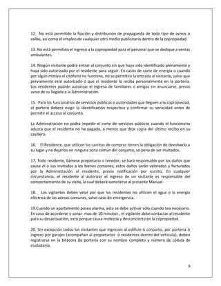 12. No está permitido la fijación y distribución de propaganda de todo tipo de avisos o
vallas, así como el empleo de cualquier otro medio publicitario dentro de la copropiedad.

13. No está permitido el ingreso a la copropiedad para el personal que se dedique a ventas
ambulantes.

14. Ningún visitante podrá entrar al conjunto sin que haya sido identificado plenamente y
haya sido autorizado por el residente para seguir. En casos de corte de energía o cuando
por algún motivo el citófono no funcione, no se permitirá la entrada al visitante, salvo que
previamente esté autorizado o que el residente lo reciba personalmente en la portería.
Los residentes podrán autorizar el ingreso de familiares o amigos sin anunciarse, previo
aviso de su llegada a la Administración.

15. Para los funcionarios de servicios públicos o autoridades que lleguen a la copropiedad,
el portero deberá exigir la identificación respectiva y confirmar su veracidad antes de
permitir el acceso al conjunto.

La Administración no podrá impedir el corte de servicios públicos cuando el funcionario
aduzca que el residente no ha pagado, a menos que deje copia del último recibo en su
casillero.

16. El Residente, que utilicen los carritos de compras tienen la obligación de devolverlo a
su lugar y no dejarlos en ninguna zona común del conjunto, so pena de ser multados.

17. Todo residente, llámese propietario o tenedor, se hará responsable por los daños que
cause él o sus invitados a los bienes comunes; estos daños serán valorados y facturados
por la Administración al residente, previa notificación por escrito. En cualquier
circunstancia, el residente al autorizar el ingreso de un visitante es responsable del
comportamiento de su visita, la cual deberá someterse al presente Manual.

18. Los vigilantes deben velar por que los residentes no utilicen el agua o la energía
eléctrica de las aéreas comunes, salvo caso de emergencia.

19.Cuando un apartamento posea alarma, esta se debe activar solo cuando sea necesario.
En caso de accederse y sonar mas de 10 minutos., el vigilante debe contactar al residente
para su desactivación, esto porque causa molestia y desconcierto en la copropiedad.

20. Sin excepción todos los visitantes que ingresen al edificio ò conjunto, por portería ò
ingreso por garajes (acompañan al propietarios ò residentes dentro del vehículo), deben
registrarse en la bitácora de portería con su nombre completo y número de cédula de
ciudadanía.



                                                                                          9
 