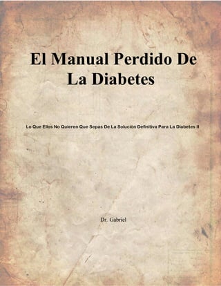 El Manual Perdido De
La Diabetes
Lo Que Ellos No Quieren Que Sepas De La Solución Definitiva Para La Diabetes II
Dr. Gabriel
 
