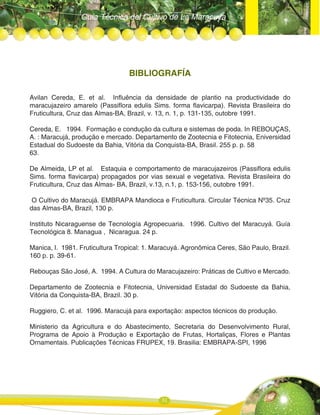 Guía Técnica del Cultivo de La Maracuya
31
BIBLIOGRAFÍA
Avilan Cereda, E. et al. Influência da densidade de plantio na productividade do
maracujazeiro amarelo (Passiflora edulis Sims. forma flavicarpa). Revista Brasileira do
Fruticultura, Cruz das Almas-BA, Brazil, v. 13, n. 1, p. 131-135, outobre 1991.
Cereda, E. 1994. Formação e condução da cultura e sistemas de poda. In REBOUÇAS,
A. : Maracujá, produção e mercado. Departamento de Zootecnia e Fitotecnia, Eniversidad
Estadual do Sudoeste da Bahia, Vitória da Conquista-BA, Brasil. 255 p. p. 58
63.
De Almeida, LP et al. Estaquia e comportamento de maracujazeiros (Passiflora edulis
Sims. forma flavicarpa) propagados por vias sexual e vegetativa. Revista Brasileira do
Fruticultura, Cruz das Almas- BA, Brazil, v.13, n.1, p. 153-156, outobre 1991.
O Cultivo do Maracujá. EMBRAPA Mandioca e Fruticultura. Circular Técnica Nº35. Cruz
das Almas-BA, Brazil, 130 p.
Instituto Nicaraguense de Tecnología Agropecuaria. 1996. Cultivo del Maracuyá. Guía
Tecnológica 8. Managua , Nicaragua. 24 p.
Manica, I. 1981. Fruticultura Tropical: 1. Maracuyá. Agronômica Ceres, Säo Paulo, Brazil.
160 p. p. 39-61.
Rebouças São José, A. 1994. A Cultura do Maracujazeiro: Práticas de Cultivo e Mercado.
Departamento de Zootecnia e Fitotecnia, Universidad Estadal do Sudoeste da Bahia,
Vitória da Conquista-BA, Brazil. 30 p.
Ruggiero, C. et al. 1996. Maracujá para exportaçäo: aspectos técnicos do produçäo.
Ministerio da Agricultura e do Abastecimento, Secretaria do Desenvolvimento Rural,
Programa de Apoio à Produçäo e Exportaçâo de Frutas, Hortaliças, Flores e Plantas
Ornamentais. Publicações Técnicas FRUPEX, 19. Brasilia: EMBRAPA-SPI, 1996
 