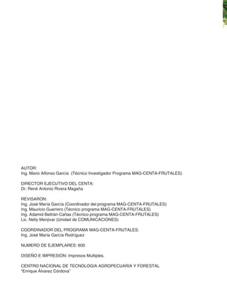 Guía Técnica del Cultivo del Plátano
AUTOR:
Ing. Mario Alfonso García (Técnico Investigador Programa MAG-CENTA-FRUTALES)
DIRECTOR EJECUTIVO DEL CENTA:
Dr. René Antonio Rivera Magaña
REVISARON:
Ing. José María García (Coordinador del programa MAG-CENTA-FRUTALES)
Ing. Mauricio Guerrero (Técnico programa MAG-CENTA-FRUTALES)
Ing. Adamid Beltrán Cañas (Técnico programa MAG-CENTA-FRUTALES)
Lic. Nelly Menjivar (Unidad de COMUNICACIONES)
COORDINADOR DEL PROGRAMA MAG-CENTA-FRUTALES:
Ing. José María García Rodríguez
NUMERO DE EJEMPLARES: 600
DISEÑO E IMPRESION: Impresos Multiples.
CENTRO NACIONAL DE TECNOLOGIA AGROPECUARIA Y FORESTAL
“Enrique Álvarez Córdova”
 