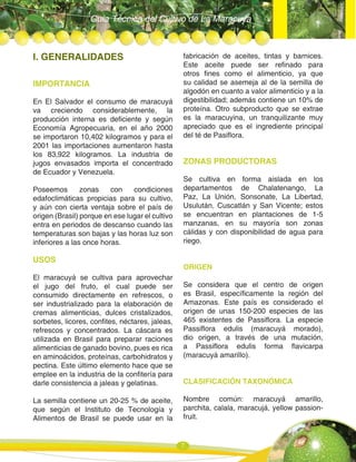 Guía Técnica del Cultivo de La Maracuya
7
I. GENERALIDADES
IMPORTANCIA
En El Salvador el consumo de maracuyá
va creciendo considerablemente, la
producción interna es deficiente y según
Economía Agropecuaria, en el año 2000
se importaron 10,402 kilogramos y para el
2001 las importaciones aumentaron hasta
los 83,922 kilogramos. La industria de
jugos envasados importa el concentrado
de Ecuador y Venezuela.
Poseemos zonas con condiciones
edafoclimáticas propicias para su cultivo,
y aún con cierta ventaja sobre el país de
origen (Brasil) porque en ese lugar el cultivo
entra en periodos de descanso cuando las
temperaturas son bajas y las horas luz son
inferiores a las once horas.
USOS
El maracuyá se cultiva para aprovechar
el jugo del fruto, el cual puede ser
consumido directamente en refrescos, o
ser industrializado para la elaboración de
cremas alimenticias, dulces cristalizados,
sorbetes, licores, confites, néctares, jaleas,
refrescos y concentrados. La cáscara es
utilizada en Brasil para preparar raciones
alimenticias de ganado bovino, pues es rica
en aminoácidos, proteínas, carbohidratos y
pectina. Este último elemento hace que se
emplee en la industria de la confitería para
darle consistencia a jaleas y gelatinas.
La semilla contiene un 20-25 % de aceite,
que según el Instituto de Tecnología y
Alimentos de Brasil se puede usar en la
fabricación de aceites, tintas y barnices.
Este aceite puede ser refinado para
otros fines como el alimenticio, ya que
su calidad se asemeja al de la semilla de
algodón en cuanto a valor alimenticio y a la
digestibilidad; además contiene un 10% de
proteína. Otro subproducto que se extrae
es la maracuyina, un tranquilizante muy
apreciado que es el ingrediente principal
del té de Pasiflora.
ZONAS PRODUCTORAS
Se cultiva en forma aislada en los
departamentos de Chalatenango, La
Paz, La Unión, Sonsonate, La Libertad,
Usulután, Cuscatlán y San Vicente; estos
se encuentran en plantaciones de 1-5
manzanas, en su mayoría son zonas
cálidas y con disponibilidad de agua para
riego.
ORIGEN
Se considera que el centro de origen
es Brasil, específicamente la región del
Amazonas. Este país es considerado el
origen de unas 150-200 especies de las
465 existentes de Passiflora. La especie
Passiflora edulis (maracuyá morado),
dio origen, a través de una mutación,
a Passiflora edulis forma flavicarpa
(maracuyá amarillo).
CLASIFICACIÓN TAXONÓMICA
Nombre común: maracuyá amarillo,
parchita, calala, maracujá, yellow passion-
fruit.
 