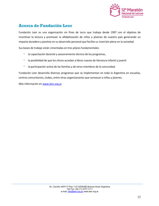 Av. Cerviño 4407/17 Piso 1 (C1425AHB) Buenos Aires/ Argentina 
Tel/ Fax: (54-11) 4777-1111 
e-mail: info@leer.org.ar/ www.leer.org.ar 
12 
Acerca de Fundación Leer 
Fundación Leer es una organización sin fines de lucro que trabaja desde 1997 con el objetivo de incentivar la lectura y promover la alfabetización de niños y jóvenes de nuestro país generando un impacto duradero y positivo en su desarrollo personal que facilite su inserción plena en la sociedad. 
Sus bases de trabajo están cimentadas en tres pilares fundamentales: la capacitación docente y asesoramiento técnico de los programas, la posibilidad de que los chicos accedan a libros nuevos de literatura infantil y juvenil la participación activa de las familias y de otros miembros de la comunidad. 
Fundación Leer desarrolla diversos programas que se implementan en toda la Argentina en escuelas, centros comunitarios, clubes, entre otras organizaciones que convocan a niños y jóvenes. 
Más información en www.leer.org.ar  