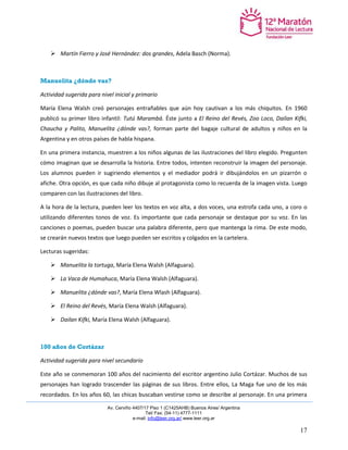 Av. Cerviño 4407/17 Piso 1 (C1425AHB) Buenos Aires/ Argentina 
Tel/ Fax: (54-11) 4777-1111 
e-mail: info@leer.org.ar/ www.leer.org.ar 
17 
 Martín Fierro y José Hernández: dos grandes, Adela Basch (Norma). 
Manuelita ¿dónde vas? 
Actividad sugerida para nivel inicial y primario 
María Elena Walsh creó personajes entrañables que aún hoy cautivan a los más chiquitos. En 1960 publicó su primer libro infantil: Tutú Marambá. Éste junto a El Reino del Revés, Zoo Loco, Dailan Kifki, Chaucha y Palito, Manuelita ¿dónde vas?, forman parte del bagaje cultural de adultos y niños en la Argentina y en otros países de habla hispana. 
En una primera instancia, muestren a los niños algunas de las ilustraciones del libro elegido. Pregunten cómo imaginan que se desarrolla la historia. Entre todos, intenten reconstruir la imagen del personaje. Los alumnos pueden ir sugiriendo elementos y el mediador podrá ir dibujándolos en un pizarrón o afiche. Otra opción, es que cada niño dibuje al protagonista como lo recuerda de la imagen vista. Luego comparen con las ilustraciones del libro. 
A la hora de la lectura, pueden leer los textos en voz alta, a dos voces, una estrofa cada uno, a coro o utilizando diferentes tonos de voz. Es importante que cada personaje se destaque por su voz. En las canciones o poemas, pueden buscar una palabra diferente, pero que mantenga la rima. De este modo, se crearán nuevos textos que luego pueden ser escritos y colgados en la cartelera. 
Lecturas sugeridas: 
 Manuelita la tortuga, María Elena Walsh (Alfaguara). 
 La Vaca de Humahuca, María Elena Walsh (Alfaguara). 
 Manuelita ¿dónde vas?, María Elena Wlash (Alfaguara). 
 El Reino del Revés, María Elena Walsh (Alfaguara). 
 Dailan Kifki, María Elena Walsh (Alfaguara). 
100 años de Cortázar 
Actividad sugerida para nivel secundario 
Este año se conmemoran 100 años del nacimiento del escritor argentino Julio Cortázar. Muchos de sus personajes han logrado trascender las páginas de sus libros. Entre ellos, La Maga fue uno de los más recordados. En los años 60, las chicas buscaban vestirse como se describe al personaje. En una primera  