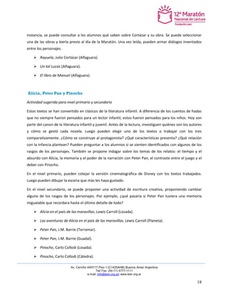 Av. Cerviño 4407/17 Piso 1 (C1425AHB) Buenos Aires/ Argentina 
Tel/ Fax: (54-11) 4777-1111 
e-mail: info@leer.org.ar/ www.leer.org.ar 
18 
instancia, se puede consultar a los alumnos qué saben sobre Cortázar y su obra. Se puede seleccionar una de las obras y leerla previo al día de la Maratón. Una vez leída, pueden armar diálogos inventados entre los personajes. 
 Rayuela, Julio Cortázar (Alfaguara). 
 Un tal Lucas (Alfaguara). 
 El libro de Manuel (Alfaguara). 
Alicia, Peter Pan y Pinocho 
Actividad sugerida para nivel primario y secundario 
Estos textos se han convertido en clásicos de la literatura infantil. A diferencia de los cuentos de hadas que no siempre fueron pensados para un lector infantil, estos fueron pensados para los niños. Hoy son parte del canon de la literatura infantil y juvenil. Antes de la lectura, investiguen quiénes son los autores y cómo se gestó cada novela. Luego pueden elegir uno de los textos o trabajar con los tres comparativamente. ¿Cómo se construye al protagonista? ¿Qué características presenta? ¿Qué relación con la infancia plantean? Pueden preguntar a los alumnos si se sienten identificados con algunos de los rasgos de los personajes. También se propone indagar sobre los temas de los relatos: el tiempo y el absurdo con Alicia, la memoria y el poder de la narración con Peter Pan, el contraste entre el juego y el deber con Pinocho. 
En el nivel primario, pueden cotejar la versión cinematográfica de Disney con los textos trabajados. Luego pueden dibujar la escena que más les haya gustado. 
En el nivel secundario, se puede proponer una actividad de escritura creativa, proponiendo cambiar alguno de los rasgos de los personajes. Por ejemplo, ¿qué pasaría si Peter Pan tuviera una memoria inigualable que recordara hasta el último detalle de todo? 
 Alicia en el país de las maravillas, Lewis Carroll (Losada). 
 Las aventuras de Alicia en el país de las maravillas, Lewis Carroll (Planeta). 
 Peter Pan, J.M. Barrie (Terramar). 
 Peter Pan, J.M. Barrie (Guadal). 
 Pinocho, Carlo Collodi (Losada). 
 Pinocho, Carlo Collodi (Cátedra).  