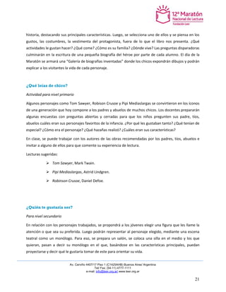 Av. Cerviño 4407/17 Piso 1 (C1425AHB) Buenos Aires/ Argentina 
Tel/ Fax: (54-11) 4777-1111 
e-mail: info@leer.org.ar/ www.leer.org.ar 
21 
historia, destacando sus principales características. Luego, se selecciona uno de ellos y se piensa en los gustos, las costumbres, la vestimenta del protagonista, fuera de lo que el libro nos presenta. ¿Qué actividades le gustan hacer? ¿Qué come? ¿Cómo es su familia? ¿Dónde vive? Las preguntas disparadoras culminarán en la escritura de una pequeña biografía del héroe por parte de cada alumno. El día de la Maratón se armará una “Galería de biografías inventadas” donde los chicos expondrán dibujos y podrán explicar a los visitantes la vida de cada personaje. 
¿Qué leías de chico? 
Actividad para nivel primario 
Algunos personajes como Tom Sawyer, Robison Crusoe y Pipi Mediaslargas se convirtieron en los íconos de una generación que hoy compone a los padres y abuelos de muchos chicos. Los docentes prepararán algunas encuestas con preguntas abiertas y cerradas para que los niños pregunten sus padre, tíos, abuelos cuáles eran sus personajes favoritos de la infancia. ¿Por qué les gustaban tanto? ¿Qué tenían de especial? ¿Cómo era el personaje? ¿Qué hazañas realizó? ¿Cuáles eran sus características? 
En clase, se puede trabajar con los autores de las obras recomendadas por los padres, tíos, abuelos e invitar a alguno de ellos para que comente su experiencia de lectura. 
Lecturas sugeridas: 
 Tom Sawyer, Mark Twain. 
 Pipi Mediaslargas, Astrid Lindgren. 
 Robinson Crusoe, Daniel Defoe. 
¿Quién te gustaría ser? 
Para nivel secundario 
En relación con los personajes trabajados, se propondrá a los jóvenes elegir una figura que les llame la atención o que sea su preferida. Luego podrán representar al personaje elegido, mediante una escena teatral como un monólogo. Para eso, se prepara un salón, se coloca una silla en el medio y los que quieran, pasan a decir su monólogo en el que, basándose en las características principales, puedan proyectarse y decir qué le gustaría tomar de este para orientar su vida.  