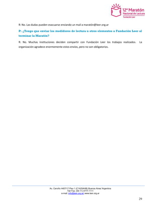 Av. Cerviño 4407/17 Piso 1 (C1425AHB) Buenos Aires/ Argentina 
Tel/ Fax: (54-11) 4777-1111 
e-mail: info@leer.org.ar/ www.leer.org.ar 
29 
R: No. Las dudas pueden evacuarse enviando un mail a maratón@leer.org.ar 
P: ¿Tengo que enviar los medidores de lectura u otros elementos a Fundación Leer al terminar la Maratón? 
R: No. Muchas instituciones deciden compartir con Fundación Leer los trabajos realizados. La organización agradece enormemente estos envíos, pero no son obligatorios. 
 