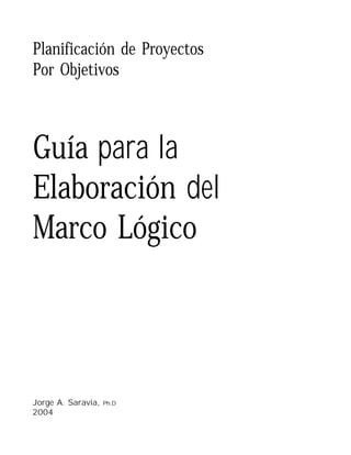 Planificación de Proyectos
Por Objetivos



Guía para la
Elaboración del
Marco Lógico




Jorge A. Saravia,   Ph.D
2004

JORGE A. SARAVIA
 