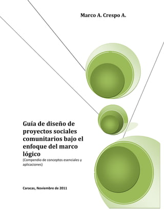 Guía de diseño de
proyectos sociales
comunitarios bajo el
enfoque del marco
lógico
(Compendio de conceptos esenciales y
aplicaciones)
Caracas, Noviembre de 2011
Marco A. Crespo A.
 