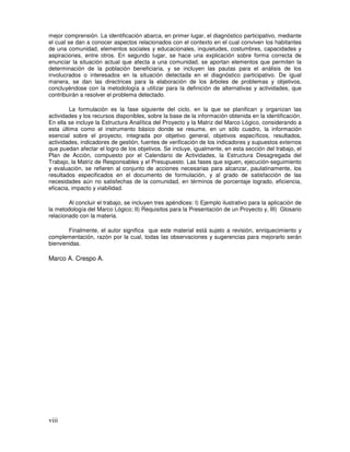 viii
mejor comprensión. La identificación abarca, en primer lugar, el diagnóstico participativo, mediante
el cual se dan a conocer aspectos relacionados con el contexto en el cual conviven los habitantes
de una comunidad, elementos sociales y educacionales, inquietudes, costumbres, capacidades y
aspiraciones, entre otros. En segundo lugar, se hace una explicación sobre forma correcta de
enunciar la situación actual que afecta a una comunidad, se aportan elementos que permiten la
determinación de la población beneficiaria, y se incluyen las pautas para el análisis de los
involucrados o interesados en la situación detectada en el diagnóstico participativo. De igual
manera, se dan las directrices para la elaboración de los árboles de problemas y objetivos,
concluyéndose con la metodología a utilizar para la definición de alternativas y actividades, que
contribuirán a resolver el problema detectado.
La formulación es la fase siguiente del ciclo, en la que se planifican y organizan las
actividades y los recursos disponibles, sobre la base de la información obtenida en la identificación.
En ella se incluye la Estructura Analítica del Proyecto y la Matriz del Marco Lógico, considerando a
esta última como el instrumento básico donde se resume, en un sólo cuadro, la información
esencial sobre el proyecto, integrada por objetivo general, objetivos específicos, resultados,
actividades, indicadores de gestión, fuentes de verificación de los indicadores y supuestos externos
que puedan afectar el logro de los objetivos. Se incluye, igualmente, en esta sección del trabajo, el
Plan de Acción, compuesto por el Calendario de Actividades, la Estructura Desagregada del
Trabajo, la Matriz de Responsables y el Presupuesto. Las fases que siguen, ejecución-seguimiento
y evaluación, se refieren al conjunto de acciones necesarias para alcanzar, paulatinamente, los
resultados especificados en el documento de formulación, y al grado de satisfacción de las
necesidades aún no satisfechas de la comunidad, en términos de porcentaje logrado, eficiencia,
eficacia, impacto y viabilidad.
Al concluir el trabajo, se incluyen tres apéndices: I) Ejemplo ilustrativo para la aplicación de
la metodología del Marco Lógico; II) Requisitos para la Presentación de un Proyecto y, III) Glosario
relacionado con la materia.
Finalmente, el autor significa que este material está sujeto a revisión, enriquecimiento y
complementación, razón por la cual, todas las observaciones y sugerencias para mejorarlo serán
bienvenidas.
Marco A. Crespo A.
 