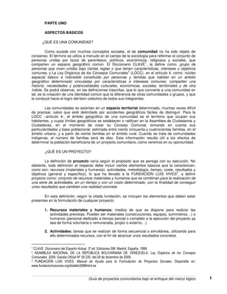 Guía de proyectos comunitarios bajo el enfoque del marco lógico 1
PARTE UNO
ASPECTOS BÁSICOS
¿QUÉ ES UNA COMUNIDAD?
Como sucede con muchos conceptos sociales, el de comunidad no ha sido objeto de
consenso. El término se utiliza a menudo en el campo de la sociología para referirse al conjunto de
personas unidas por lazos de parentesco, políticos, económicos, religiosos y sociales, que
comparten un espacio geográfico común. El Diccionario CLAVE
1
, la define como: grupo de
personas que viven unidas bajo ciertas reglas o que tienen características, intereses u objetivos
comunes, y La Ley Orgánica de los Consejos Comunales
2
(LOCC), en el artículo 4, como: núcleo
espacial básico e indivisible constituido por personas y familias que habitan en un ámbito
geográfico determinado vinculadas por características e intereses comunes; comparten una
historia, necesidades y potencialidades culturales, económicas, sociales, territoriales y de otra
índole. Se podrá observar, en las definiciones trascritas, que lo que convierte a una comunidad en
tal, es la creación de una identidad común que la diferencia de otras comunidades o grupos, y que
la conduce hacia el logro del bien colectivo de todos sus integrantes.
Las comunidades se asientan en un espacio territorial determinado, muchas veces difícil
de precisar, salvo que esté delimitado por accidentes geográficos fáciles de distinguir. Para la
LOCC –artículo 4-, el ámbito geográfico de una comunidad es el territorio que ocupan sus
habitantes, y cuyos límites geográficos se establecen o ratifican en la Asamblea de Ciudadanos y
Ciudadanas, en el momento de crear su Consejo Comunal, tomando en cuenta sus
particularidades y base poblacional, estimada entre ciento cincuenta y cuatrocientas familias, en el
ámbito urbano, y a partir de veinte familias en el ámbito rural. Cuando se trata de comunidades
indígenas, el número de familias será de diez. Esta información resulta útil a los efectos de
determinar la población beneficiaria de un proyecto comunitario, como veremos en su oportunidad.
¿QUÉ ES UN PROYECTO?
La definición de proyecto varía según el propósito que se persiga con su ejecución. No
obstante, toda definición al respecto debe incluir ciertos elementos básicos que la caracterizan,
como son: recursos (materiales y humanos), actividades, metodología, tiempo, coste, resultados y
objetivos (general y específico), lo que ha llevado a la FUNDACIÓN LUIS VIVES
3
, a definir
proyecto como: conjunto de recursos materiales y humanos que se combinan para la realización de
una serie de actividades, en un tiempo y con un costo determinado, con la finalidad de conseguir
unos resultados que cambien una realidad concreta.
En esta definición, según la citada fundación, se incluyen los elementos que deben estar
presentes en la formulación de cualquier proyecto:
1. Recursos materiales y humanos: medios de que se dispone para realizar las
actividades previstas. Pueden ser materiales (construcciones, equipos, suministros…) o
humanos (personal dedicado a tiempo parcial o completo a la ejecución del proyecto ya
sea de forma voluntaria o remunerada, propio o externo…).
2. Actividades: tareas que se realizan de forma secuencial o simultánea, utilizando para
ello determinados recursos, con el fin de alcanzar unos resultados concretos.
1 CLAVE. Diccionario del Español Actual. 3ª ed. Ediciones SM. Madrid, España. 1999.
2 ASAMBLEA NACIONAL DE LA REPÙBLICA BOLIVARIANA DE VENEZUELA. Ley Orgánica de los Consejos
Comunales. 2009. Gaceta Oficial Nº 39.335, del 28 de diciembre de 2009.
3 FUNDACIÒN LUIS VIVES. Manual de Ayuda para la Formulación de Proyectos Sociales. Disponible en:
www.fundacionluisvives.org/detalle/2686html.es
 