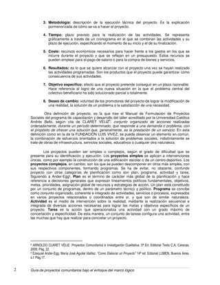 Guía de proyectos comunitarios bajo el enfoque del marco lógico2
3. Metodología: descripción de la ejecución técnica del proyecto. Es la explicación
pormenorizada de cómo se va a hacer el proyecto.
4. Tiempo: plazo previsto para la realización de las actividades. Se representa
gráficamente a través de un cronograma en el que se combinan las actividades y su
plazo de ejecución, especificando el momento de su inicio y el de su finalización.
5. Coste: recursos económicos necesarios para hacer frente a los gastos en los que se
incurre durante el proyecto y que se reflejan en un presupuesto. Estos recursos se
pueden emplear para el pago de salario o para la compra de bienes y servicios.
6. Resultados: es lo que se quiere alcanzar con el proyecto una vez se hayan realizado
las actividades programadas. Son los productos que el proyecto puede garantizar como
consecuencia de sus actividades.
7. Objetivo específico: efecto que el proyecto pretende conseguir en un plazo razonable.
Hace referencia al logro de una nueva situación en la que el problema central del
colectivo beneficiario ha sido solucionado parcial o totalmente.
8. Deseo de cambio: voluntad de los promotores del proyecto de lograr la modificación de
una realidad, la solución de un problema o la satisfacción de una necesidad.
Otra definición de proyecto, es la que trae el Manual de Formulación de Proyectos
Sociales del programa de capacitación y desarrollo del taller acreditado por la Universidad Católica
Andrés Bello, según cita de CLARET VÈLIZ
4
: conjunto organizado de acciones realizadas
ordenadamente, durante un período determinado, que responde a una demanda o problema, con
el propósito de ofrecer una solución que, generalmente, es la prestación de un servicio. En esta
definición como en la de la FUNDACIÓN LUIS VIVEZ, se puede observar un elemento en común,
la combinación de esfuerzos orientados a la solución de problemas sociales, indistintamente se
trate de obras de infraestructura, servicios sociales, educativos o cualquier otra naturaleza.
Los proyectos pueden ser simples o complejos, según el grado de dificultad que se
presente para su identificación y ejecución. Los proyectos simples se aplican a intervenciones
únicas, como por ejemplo la construcción de una edificación escolar o de un centro deportivo. Los
proyectos complejos, en cambio, son los que se pueden descomponer en otros más simples, con
sus respectivos componentes, formando programas. Se ha de evitar, no obstante, confundir
proyecto con otras categorías de planificación como son plan, programa, actividad y tarea.
Siguiendo a Ander-Egg5, Plan es el término de carácter más global de la planificación y hace
referencia a decisiones generales que expresan lineamientos políticos fundamentales, objetivos,
metas, prioridades, asignación global de recursos y estrategias de acción. Un plan está constituido
por un conjunto de programas, dentro de un parámetro técnico y político. Programa se concibe
como conjunto organizado, coherente e integrado de actividades, servicios o procesos, expresados
en varios proyectos relacionados o coordinados entre sí, y que son de similar naturaleza.
Actividad es el medio de intervención sobre la realidad, mediante la realización secuencial e
integrada de diversas acciones necesarias para lograr las metas y objetivos específicos de un
proyecto. Tarea es la acción que operacionaliza una actividad con un grado máximo de
concertación y especificidad. De esta manera, un conjunto de tareas configura una actividad, entre
las muchas que hay que realizar para concretar un proyecto.
4 ARNOLDO CLARET VÈLIZ. Proyectos Comunitarios e Investigación Cualitativa. 5ª Ed. Editorial Texto C.A. Caracas,
2009. Pág. 22.
5 Ezequiel Ander-Egg, María José Aguilar Idañez, “Como Elaborar un Proyecto” 14ª ed. Editorial LUMEN, Buenos Aires.
s.f. Pàg.17.
 