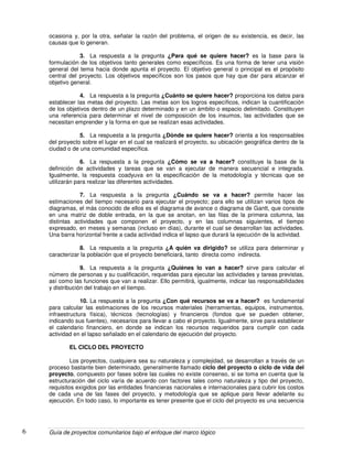 Guía de proyectos comunitarios bajo el enfoque del marco lógico6
ocasiona y, por la otra, señalar la razón del problema, el origen de su existencia, es decir, las
causas que lo generan.
3. La respuesta a la pregunta ¿Para qué se quiere hacer? es la base para la
formulación de los objetivos tanto generales como específicos. Es una forma de tener una visión
general del tema hacia donde apunta el proyecto. El objetivo general o principal es el propósito
central del proyecto. Los objetivos específicos son los pasos que hay que dar para alcanzar el
objetivo general.
4. La respuesta a la pregunta ¿Cuánto se quiere hacer? proporciona los datos para
establecer las metas del proyecto. Las metas son los logros específicos, indican la cuantificación
de los objetivos dentro de un plazo determinado y en un ámbito o espacio delimitado. Constituyen
una referencia para determinar el nivel de composición de los insumos, las actividades que se
necesitan emprender y la forma en que se realizan esas actividades.
5. La respuesta a la pregunta ¿Dónde se quiere hacer? orienta a los responsables
del proyecto sobre el lugar en el cual se realizará el proyecto, su ubicación geográfica dentro de la
ciudad o de una comunidad específica.
6. La respuesta a la pregunta ¿Cómo se va a hacer? constituye la base de la
definición de actividades y tareas que se van a ejecutar de manera secuencial e integrada.
Igualmente, la respuesta coadyuva en la especificación de la metodología y técnicas que se
utilizarán para realizar las diferentes actividades.
7. La respuesta a la pregunta ¿Cuándo se va a hacer? permite hacer las
estimaciones del tiempo necesario para ejecutar el proyecto; para ello se utilizan varios tipos de
diagramas, el más conocido de ellos es el diagrama de avance o diagrama de Gantt, que consiste
en una matriz de doble entrada, en la que se anotan, en las filas de la primera columna, las
distintas actividades que componen el proyecto, y en las columnas siguientes, el tiempo
expresado, en meses y semanas (incluso en días), durante el cual se desarrollan las actividades.
Una barra horizontal frente a cada actividad indica el lapso que durará la ejecución de la actividad.
8. La respuesta a la pregunta ¿A quién va dirigido? se utiliza para determinar y
caracterizar la población que el proyecto beneficiará, tanto directa como indirecta.
9. La respuesta a la pregunta ¿Quiénes lo van a hacer? sirve para calcular el
número de personas y su cualificación, requeridas para ejecutar las actividades y tareas previstas,
así como las funciones que van a realizar. Ello permitirá, igualmente, indicar las responsabilidades
y distribución del trabajo en el tiempo.
10. La respuesta a la pregunta ¿Con qué recursos se va a hacer? es fundamental
para calcular las estimaciones de los recursos materiales (herramientas, equipos, instrumentos,
infraestructura física), técnicos (tecnologías) y financieros (fondos que se pueden obtener,
indicando sus fuentes), necesarios para llevar a cabo el proyecto. Igualmente, sirve para establecer
el calendario financiero, en donde se indican los recursos requeridos para cumplir con cada
actividad en el lapso señalado en el calendario de ejecución del proyecto.
EL CICLO DEL PROYECTO
Los proyectos, cualquiera sea su naturaleza y complejidad, se desarrollan a través de un
proceso bastante bien determinado, generalmente llamado ciclo del proyecto o ciclo de vida del
proyecto, compuesto por fases sobre las cuales no existe consenso, si se toma en cuenta que la
estructuración del ciclo varía de acuerdo con factores tales como naturaleza y tipo del proyecto,
requisitos exigidos por las entidades financieras nacionales e internacionales para cubrir los costos
de cada una de las fases del proyecto, y metodología que se aplique para llevar adelante su
ejecución. En todo caso, lo importante es tener presente que el ciclo del proyecto es una secuencia
 