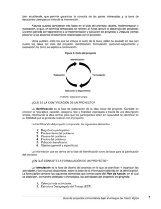 Guía de proyectos comunitarios bajo el enfoque del marco lógico 7
bien establecida, que permite garantizar la consulta de las partes interesadas y la toma de
decisiones clave para el éxito de la intervención.
Algunos autores consideran tres fases en el ciclo del proyecto: diseño, implementación y
evaluación, lo que, en términos temporales se refieren al Antes (previo al desarrollo del proyecto);
Durante (período correspondiente a la implementación y ejecución del proyecto) y Después (tiempo
posterior a las acciones directamente relacionadas con el proyecto).
Otros autores, entre los que se incluye el autor de la Guía, están de acuerdo en que son
cuatro las fases del ciclo del proyecto: identificación, formulación, ejecución-seguimiento y
evaluación, tal como se explica a continuación.
Figura 3: Ciclo del proyecto
Identificación
Formulación
Ejecución y Seguimiento
Evaluación
FUENTE: elaboración propia.
¿QUÈ ES LA IDENTIFICACIÒN DE UN PROYECTO?
La identificación es la fase de elaboración de la idea inicial del proyecto. Consiste en
conocer la naturaleza, carácter, categoría, tipo y finalidad, expresada a través de una descripción
amplia, clarificando la idea central, para que los participantes estén en capacidad de identificar en
su totalidad qué se pretende realizar con el proyecto.
La identificación del proyecto comprende, los siguientes elementos:
1. Diagnóstico participativo.
2. Planteamiento del problema.
3. Causas del problema.
4. Efectos del problema.
5. Población beneficiaria.
6. Objetivo (general y específicos).
La información que se deriva de la fase de identificación sirve de base para la justificación
del proyecto.
¿EN QUÈ CONSISTE LA FORMULACIÒN DE UN PROYECTO?
La formulación es la fase de diseño del proyecto en la que se planifican y organizan las
actividades y los recursos disponibles, sobre la base de la información obtenida en la identificación.
La formulación contiene los siguientes elementos que forman parte del Plan de Acción, en el cual
se describen, de manera detallada y cronológica, las actividades del desarrollo del proyecto:
1. Calendario de actividades.
2. Estructura Desagregada del Trabajo (EDT).
 