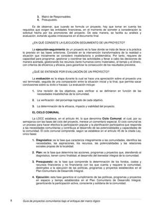 Guía de proyectos comunitarios bajo el enfoque del marco lógico8
3. Matriz de Responsables.
4. Presupuesto.
Es de observar, que cuando se formula un proyecto, hay que tomar en cuenta los
requisitos que exigen las entidades financieras, en el momento de someter a consideración la
solicitud hecha por los promotores del proyecto. De esta manera, se facilita su análisis y
evaluación, evitando ajustes innecesarios en el documento final.
¿EN QUÈ CONSISTE LA EJECUCIÒN-SEGUIMIENTO DE UN PROYECTO?
La ejecución-seguimiento de un proyecto es la fase donde se trata de llevar a la práctica
lo previsto en las fases anteriores. Consiste en la intervención transformadora de la realidad o
situación que inicialmente se consideró insatisfactoria o problemática. Por tanto, requiere de
capacidad para programar, gestionar y coordinar las actividades y llevar a cabo las decisiones de
manera acertada, gestionando los recursos (tanto humanos como materiales), el tiempo y el dinero,
con criterios de eficiencia y eficacia, para garantizar la consecución de los resultados previstos.
¿QUÉ SE ENTIENDE POR EVALUACIÒN DE UN PROYECTO?
La evaluación es la etapa durante la cual se hace una apreciación sobre el proyecto una
vez terminado, seguida de una comparación entre la situación inicial y la final, que permita sacar
conclusiones sobre su éxito o fracaso. La evaluación incluye:
1. Una revisión de los objetivos, para verificar si se definieron en función de las
necesidades insatisfechas de la comunidad.
2. La verificación del porcentaje logrado de cada objetivo.
3. La determinación de la eficacia, impacto y viabilidad del proyecto.
EL CICLO COMUNAL
La LOCC establece, en el artículo 44, lo que denomina Ciclo Comunal, el cual, por su
semejanza con las fases del ciclo del proyecto, merece un comentario especial. El ciclo comunal es
un proceso para hacer efectiva la participación popular y la planificación participativa que responda
a las necesidades comunitarias y contribuya al desarrollo de las potencialidades y capacidades de
la comunidad. El ciclo comunal comprende, según se establece en el artículo 45 de la citada Ley,
cinco fases:
1. Diagnóstico: es la fase que caracteriza integralmente a las comunidades, identifica las
necesidades, las aspiraciones, los recursos, las potencialidades y las relaciones
sociales propias de la localidad.
2. Plan: es la fase que determina las acciones, programas y proyectos que, atendiendo al
diagnóstico, tienen como finalidad, el desarrollo del bienestar integral de la comunidad.
3. Presupuesto: es la fase que comprende la determinación de los fondos, costos y
recursos financieros y no financieros con los que cuenta y requiere la comunidad,
destinados a la ejecución de las políticas, programas y proyectos establecidos en el
Plan Comunitario de Desarrollo Integral.
4. Ejecución: esta fase garantiza el cumplimiento de las políticas, programas y proyectos
en espacio y tiempo establecidos en el Plan Comunitario de Desarrollo Integral,
garantizando la participación activa, consciente y solidaria de la comunidad.
 