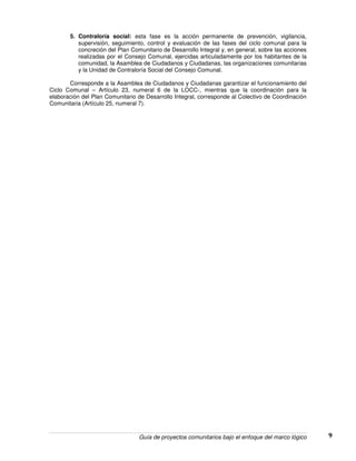 Guía de proyectos comunitarios bajo el enfoque del marco lógico 9
5. Contraloría social: esta fase es la acción permanente de prevención, vigilancia,
supervisión, seguimiento, control y evaluación de las fases del ciclo comunal para la
concreción del Plan Comunitario de Desarrollo Integral y, en general, sobre las acciones
realizadas por el Consejo Comunal, ejercidas articuladamente por los habitantes de la
comunidad, la Asamblea de Ciudadanos y Ciudadanas, las organizaciones comunitarias
y la Unidad de Contraloría Social del Consejo Comunal.
Corresponde a la Asamblea de Ciudadanos y Ciudadanas garantizar el funcionamiento del
Ciclo Comunal – Artículo 23, numeral 6 de la LOCC-, mientras que la coordinación para la
elaboración del Plan Comunitario de Desarrollo Integral, corresponde al Colectivo de Coordinación
Comunitaria (Artículo 25, numeral 7).
 