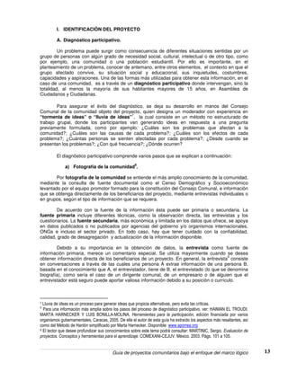 Guía de proyectos comunitarios bajo el enfoque del marco lógico 13
I. IDENTIFICACIÓN DEL PROYECTO
A. Diagnóstico participativo.
Un problema puede surgir como consecuencia de diferentes situaciones sentidas por un
grupo de personas con algún grado de necesidad social, cultural, intelectual o de otro tipo, como
por ejemplo, una comunidad o una población estudiantil. Por ello es importante, en el
planteamiento de un problema, conocer de antemano, entre otros elementos, el contexto en que el
grupo afectado convive, su situación social y educacional, sus inquietudes, costumbres,
capacidades y aspiraciones. Una de las formas más utilizadas para obtener esta información, en el
caso de una comunidad, es a través de un diagnóstico participativo donde intervengan, sino la
totalidad, al menos la mayoría de sus habitantes mayores de 15 años, en Asamblea de
Ciudadanos y Ciudadanas.
Para asegurar el éxito del diagnóstico, se deja su desarrollo en manos del Consejo
Comunal de la comunidad objeto del proyecto, quien designa un moderador con experiencia en
“tormenta de ideas” o “lluvia de ideas”
7
, la cual consiste en un método no estructurado de
trabajo grupal, donde los participantes van generando ideas en respuesta a una pregunta
previamente formulada, como por ejemplo: ¿Cuáles son los problemas que afectan a la
comunidad?; ¿Cuáles son las causas de cada problema?; ¿Cuáles son los efectos de cada
problema?; ¿Cuántas personas se sienten afectadas por cada problema?; ¿Desde cuando se
presentan los problemas?; ¿Con qué frecuencia?; ¿Dónde ocurren?
El diagnóstico participativo comprende varios pasos que se explican a continuación:
a) Fotografía de la comunidad
8
.
Por fotografía de la comunidad se entiende el más amplio conocimiento de la comunidad,
mediante la consulta de fuente documental como el Censo Demográfico y Socioeconómico
levantado por el equipo promotor formado para la constitución del Consejo Comunal, e información
que se obtenga directamente de los beneficiarios del proyecto, mediante entrevistas individuales o
en grupos, según el tipo de información que se requiera.
De acuerdo con la fuente de la información ésta puede ser primaria o secundaria. La
fuente primaria incluye diferentes técnicas, como la observación directa, las entrevistas y los
cuestionarios. La fuente secundaria, más económica y limitada en los datos que ofrece, se apoya
en datos publicados o no publicados por agencias del gobierno y/o organismos internacionales,
ONGs e incluso el sector privado. En todo caso, hay que tener cuidado con la confiabilidad,
calidad, grado de desagregación y actualización de la información disponible.
Debido a su importancia en la obtención de datos, la entrevista como fuente de
información primaria, merece un comentario especial. Se utiliza mayormente cuando se desea
obtener información directa de los beneficiarios de un proyecto. En general, la entrevista
9
consiste
en conversaciones a través de las cuales una persona A extrae información de una persona B,
basada en el conocimiento que A, el entrevistador, tiene de B, el entrevistado (lo que se denomina
biografía), como sería el caso de un dirigente comunal, de un empresario o de alguien que el
entrevistador está seguro puede aportar valiosa información debido a su posición o currículo.
7 Lluvia de ideas es un proceso para generar ideas que propicia alternativas, pero evita las críticas.
8
Para una información más amplia sobre los pasos del proceso de diagnóstico participativo, ver: HAIMAN EL TROUDI,
MARTA HARNECKER Y LUIS BONILLA-MOLINA, Herramientas para la participación, edición financiada por varios
organismos gubernamentales, Caracas, 2005. De ella el autor de esta guía ha extraído los aspectos más resaltantes, así
como del Método de Hanlón simplificado por Marta Harnecker. Disponible: www.aporrea.org
9 El lector que desee profundizar sus conocimientos sobre este tema podrá consultar: MARTINIC, Sergio. Evaluación de
proyectos. Conceptos y herramientas para el aprendizaje. COMEXANI-CEJUV. México. 2003. Págs. 101 a 105.
 