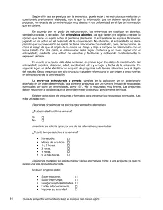 Guía de proyectos comunitarios bajo el enfoque del marco lógico14
Según el fin que se persigue con la entrevista, puede estar o no estructurada mediante un
cuestionario previamente elaborado, con lo que la información que se obtiene resulta fácil de
procesar, no necesita de un entrevistador muy diestro y hay uniformidad en el tipo de información
que se obtiene.
De acuerdo con el grado de estructuración, las entrevistas se clasifican en abiertas,
semiestructuradas y cerradas. Son entrevistas abiertas, las que tienen por objetivo conocer la
opinión que tiene un sujeto sobre el problema planteado. El entrevistado se expresa libremente,
jugando un rol activo en el desarrollo de la conversación. No obstante, el entrevistador no debe
permitir que la conversación se aparte del tema relacionado con el estudio, pues, de lo contario, se
corre el riesgo de que el objeto de la misma se diluya y dirija a campos no relacionados con el
tema tratado. Por otra parte, el entrevistador debe lograr confianza y un buen rapport con el
entrevistado, mediante una actitud de escucha y facilitando y motivando constantemente la
expresión del otro.
En cuanto a la pauta, ésta debe contener, en primer lugar, los datos de identificación del
entrevistado (nombre, dirección, edad, escolaridad, etc.) y el lugar y fecha de la entrevista. En
segundo lugar, se debe identificar un conjunto de preguntas o de temas relevantes para el objeto
del estudio. Estas preguntas son sólo una guía y pueden reformularse o dar origen a otras nuevas
en el transcurso de la conversación.
La entrevista estructurada o cerrada consiste en la aplicación de un cuestionario
diseñado en un orden determinado, que contiene preguntas con un número limitado de respuestas
eventuales por parte del entrevistado, como “Sí”, “No” o respuestas muy breves. Las preguntas
deben responder a variables que se pretenden medir u observar, previamente definidas.
Existen varios tipos de preguntas y formatos para presentar las respuestas eventuales. Las
más utilizadas son:
Elecciones dicotómicas: se solicita optar entre dos alternativas.
¿Trabajó usted la última semana?
Si
No
Inventario: se solicita optar por una de las alternativas presentadas.
¿Cuánto tiempo estudias a la semana?
• No estudio.
• Menos de una hora.
• 1 o 2 horas.
• 3 horas.
• 4 horas.
• 5 o más horas.
Elecciones múltiples: se solicita marcar varias alternativas frente a una pregunta ya que no
existe una sola respuesta correcta.
Un buen dirigente debe:
• Saber escuchar.
• Saber interrumpir.
• Delegar responsabilidades.
• Hablar adecuadamente.
• Imponer su autoridad.
 
