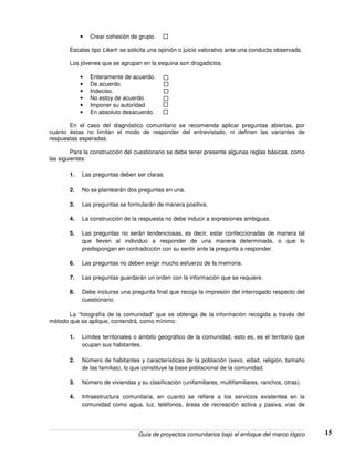 Guía de proyectos comunitarios bajo el enfoque del marco lógico 15
• Crear cohesión de grupo.
Escalas tipo Likert: se solicita una opinión o juicio valorativo ante una conducta observada.
Los jóvenes que se agrupan en la esquina son drogadictos.
• Enteramente de acuerdo.
• De acuerdo.
• Indeciso.
• No estoy de acuerdo.
• Imponer su autoridad.
• En absoluto desacuerdo.
En el caso del diagnóstico comunitario se recomienda aplicar preguntas abiertas, por
cuanto éstas no limitan el modo de responder del entrevistado, ni definen las variantes de
respuestas esperadas.
Para la construcción del cuestionario se debe tener presente algunas reglas básicas, como
las siguientes:
1. Las preguntas deben ser claras.
2. No se plantearán dos preguntas en una.
3. Las preguntas se formularán de manera positiva.
4. La construcción de la respuesta no debe inducir a expresiones ambiguas.
5. Las preguntas no serán tendenciosas, es decir, estar confeccionadas de manera tal
que lleven al individuo a responder de una manera determinada, o que lo
predispongan en contradicción con su sentir ante la pregunta a responder.
6. Las preguntas no deben exigir mucho esfuerzo de la memoria.
7. Las preguntas guardarán un orden con la información que se requiere.
8. Debe incluirse una pregunta final que recoja la impresión del interrogado respecto del
cuestionario.
La “fotografía de la comunidad” que se obtenga de la información recogida a través del
método que se aplique, contendrá, como mínimo:
1. Límites territoriales o ámbito geográfico de la comunidad, esto es, es el territorio que
ocupan sus habitantes.
2. Número de habitantes y características de la población (sexo, edad, religión, tamaño
de las familias), lo que constituye la base poblacional de la comunidad.
3. Número de viviendas y su clasificación (unifamiliares, multifamiliares, ranchos, otras).
4. Infraestructura comunitaria, en cuanto se refiere a los servicios existentes en la
comunidad como agua, luz, teléfonos, áreas de recreación activa y pasiva, vías de
 
