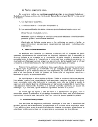 Guía de proyectos comunitarios bajo el enfoque del marco lógico 17
e) Reunión preparatoria previa.
Es conveniente realizar una reunión preparatoria previa a la Asamblea de Ciudadanos y
Ciudadanas, en la cual participen los miembros del Consejo Comunal y del Comité Técnico, con el
fin de definir:
1. Los objetivos de la asamblea.
2. El método que se va a utilizar para el diagnóstico y,
3. Las responsabilidades del relator, moderador y coordinador de logística, como son:
Relator: lleva la minuta de la reunión.
Moderador: organiza el tiempo de las exposiciones sobre la base del consenso entre los
presentes, y orienta la dinámica de la reunión.
Coordinador de logística: presta apoyo a los asistentes en cuanto a facilitar su
desenvolvimiento en las sesiones de trabajo (asientos, café, papel y material para las
exposiciones).
f) Realización de la asamblea.
La Asamblea de Ciudadanos y Ciudadanas se realizará una vez cumplidos los pasos
anteriores, iniciándose con una explicación de sus propósitos y beneficios para la comunidad, en
términos similares a los expuestos en la convocatoria. Se debe describir la situación de la
comunidad sobre la base de la “fotografía de la comunidad” que se elaboró previamente. La
descripción será hecha por quienes tengan más conocimientos de la situación local: el jefe del
ambulatorio, la directora de la escuela, el presidente de la junta parroquial, entre otros.
Posteriormente, se iniciará una lluvia de ideas, cuyo éxito va a depender del cumplimiento
de algunas reglas muy simples, que el moderador tiene que participarle al grupo. Una de las reglas
fundamentales es que el moderador es quien hace las preguntas, las cuales tienen la intención de
guiar a los participantes a través del proceso, de manera que las respuestas conduzcan a
decisiones de grupo y no de individualidades.
La segunda regla es evitar disputas y críticas. Cuando el moderador hace una pregunta,
invita a todos y cada uno de los participantes en la asamblea a hacer una sugerencia, sin permitir
hacer comentarios sobre ella, incluyendo al moderador, quien sólo se limitará a escribir la
sugerencia en la pizarra. Quien no esté de acuerdo con la propuesta se abstendrá de hacer críticas
o de reaccionar violentamente. A cambio, se le permitirá hacer otra sugerencia, aun cuando ella
contradiga a la ya formulada, y que el moderador, igualmente, escribirá en la pizarra.
La tercera regla es impedir la falta de interés o la desmotivación del grupo, caer en
demasiados detalles o permanecer mucho tiempo discutiendo una misma idea, aun cuando toda
idea debe ser tomada en serio. La lluvia de ideas cesa cuando se agota la generación de ideas.
B. Enunciación del problema.
Los resultados del diagnóstico participativo constituyen la base para la enunciación del
problema que más afecta la comunidad, y cuya solución es la razón de ser de un proyecto social.
Es por ello importante, antes de analizar las diferentes fases de un proyecto, aclarar lo que se
entiende por problema comunitario y la forma correcta de enunciar este tipo de problemas.
 