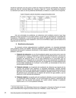 Guía de proyectos comunitarios bajo el enfoque del marco lógico20
sencilla de valoración que sea común a todos los criterios de selección considerados. Esta escala
podría ser: Alto (A), 3 puntos; Medio (B), 2 puntos y, Bajo (C), 1 punto. Para aplicar los criterios y
su valoración por cada uno de los problemas identificados, se elabora un cuadro como el siguiente.
Magnitud
del
problema
Área o
zona
afectada
Posibilidad de
resolver
eficazmente el
problema
Costo de
postergación
Puntuación
P1
P2
P3
Criterios
Problemas
FUENTE: Flavio Carucci. Elementos de Gerencia Local. ILDIS, FEGS.
Cuadro 3: Evaluación y selección del problema y escogencia del problema central
Una vez priorizados los problemas, se selecciona como problema central el que haya
obtenido la mayor puntuación en el cuadro anterior, el cual debe ser aprobado por la Asamblea de
Ciudadanos y Ciudadanas, y servirá de base para diseñar el respectivo proyecto, utilizando para
ello uno de los enfoques de mayor aceptación, como lo es el del Marco Lógico, que se explica en la
segunda parte de esta Guía.
C. Beneficiarios del proyecto.
Es necesario conocer adecuadamente la población asociada a la necesidad planteada
como problema central, que SANIN
11
denomina población objetivo, y que el autor identifica como
beneficiarios del proyecto o población beneficiaria. A este respecto, SANÍN considera tres tipos de
población, como son:
1. Población de referencia: es una cifra de población global, que se toma como marco de
referencia para el cálculo, comparación y análisis de la demanda del bien o servicio que
el proyecto va a satisfacer. En el caso de los proyectos a nivel de comunidad, la
población de referencia viene a ser la base poblacional de la comunidad, que fue
identificada en la “fotografía de la comunidad” que se hizo previamente al análisis de
problemas y que, a los efectos de esta Guía, se corresponde con la base poblacional de
la comunidad, establecida en el artículo 4, de la LOCC, ya mencionada al inicio de la
primera parte de este trabajo.
2. Población afectada: es el segmento de la población de referencia que requiere de los
servicios del proyecto para satisfacer la necesidad identificada. También llamada
población carente. Así, por ejemplo, para el problema de insuficiente abastecimiento de
agua para una comunidad determinada, la población afectada vendría a ser el número
de personas de la comunidad que no dispone del servicio de agua potable y que se
estima en un 25% del total de la población.
3. Población objetivo: es aquella parte de la población afectada a la que el proyecto está
en condiciones reales de atender, una vez examinados los criterios y restricciones del
proyecto. Son los usuarios del proyecto. En nuestro anterior ejemplo, la población
objetivo sería un 70 % de la población afectada.
11 HÉCTOR SANIN ANGEL, Guía Metodológica General para la Preparación y Evaluación de Proyectos de Inversión
Social. FONVIS-BID-ILPES, Programa de Inversión Social Local –PROINSOL-, Caracas, 1992, Pág. 62.
 