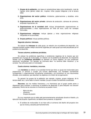 Guía de proyectos comunitarios bajo el enfoque del marco lógico 23
1. Grupos de la población, con base en características tales como localización, nivel de
ingreso, etnia, género, edad, etc., mujeres, niños, grupos indígenas y de la tercera
edad.
2. Organizaciones del sector público: ministerios, gobernaciones y alcaldías, entre
otros.
3. Organizaciones del sector privado: cámaras de producción, cámaras de comercio,
empresas importantes, etc.
4. Organizaciones de la sociedad civil: incluye principalmente organizaciones no
gubernamentales y otras organizaciones sin fines de lucro, como los consejos
comunales.
5. Organizaciones religiosas: incluye iglesias y otras organizaciones religiosas
influyentes en la comunidad.
6. Grupos políticos: incluye partidos políticos.
Segunda columna: intereses.
Se colocan los intereses de cada grupo, en relación con el problema de desarrollo. Los
intereses también pueden reflejar soluciones sugeridas por cada grupo que esté perjudicado por el
problema de desarrollo.
Tercera columna: problemas percibidos.
Se colocan los problemas específicos o condiciones negativas de la manera que son
percibidos por el grupo de involucrados, en relación con el problema de desarrollo. Es importante
señalar que los problemas percibidos se plantean en forma negativa, sin que constituyan
soluciones “encubiertas”. Por ejemplo: es incorrecto decir “no tenemos taller mecánico”; y es
correcto: “los vehículos están en mal estado”.
Cuarta columna: mandatos y recursos.
Los mandatos se refieren a la autoridad formal que tiene un grupo de involucrados para
proporcionar un servicio o cumplir una función determinada. Los mandatos normalmente
corresponden a organizaciones formalmente constituidas y se encuentran en sus documentos
oficiales, como estatutos, que describen los objetivos o la misión de la organización.
En general, los grupos de la población (por ejemplo, mujeres, grupos indígenas, de la
tercera edad, etc.), como tales no tienen mandato, ya que no están formalmente constituidos.
Recursos, son los medios financieros y no financieros que el grupo puede poner a
disposición para contribuir a solucionar el problema de desarrollo (o para bloquear una solución
propuesta). Dentro de los recursos no financieros se pueden incluir:
- Mano de obra
- Influencia
- Grupos de presión
Es muy importante que la tabla esté permanentemente actualizada durante el diseño y la
ejecución del proyecto. Igualmente, se deberá tener presente, lo siguiente:
1. El análisis de involucrados no se hace sólo al comienzo del diseño del proyecto sino
que se revisa y actualiza permanentemente.
 