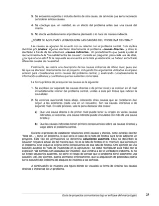 Guía de proyectos comunitarios bajo el enfoque del marco lógico 25
3. Se encuentra repetida o incluida dentro de otra causa, de tal modo que sería incorrecto
considerar ambas causas.
4. Se concluye que, en realidad, es un efecto del problema antes que una causa del
mismo.
5. No afecta verdaderamente al problema planteado o lo hace de manera indirecta.
¿CÓMO SE AGRUPAN Y JERARQUIZAN LAS CAUSAS DEL PROBLEMA CENTRAL?
Las causas se agrupan de acuerdo con su relación con el problema central. Esto implica
dividirlas por niveles: algunas afectarán directamente al problema –causas directas- y otras lo
afectarán a través de las anteriores –causas indirectas-. Un procedimiento que puede ayudar al
reconocimiento de la “causalidad entre las causas”, consiste en preguntar, para cada una de ellas,
¿por qué ocurre esto? Si la respuesta se encuentra en la lista ya elaborada, se habrán encontrado
diferentes niveles de causalidad.
Finalmente, se realiza una descripción de las causas indirectas de último nivel, pues son
las que se atacarán directamente con el proyecto, incluyendo los argumentos utilizados en el paso
anterior para considerarlas como causas del problema central, y analizando cuidadosamente la
información cualitativa y cuantitativa que las sustentan como tales.
La forma práctica de jerarquizar las causas es la siguiente:
1. Se escriben por separado las causas directas o de primer nivel y se colocan en el nivel
inmediatamente inferior del problema central, unidas a éste por líneas que indican la
causalidad.
2. Se continúa avanzando hacia abajo, colocando otras causas que se consideren dan
origen a las anteriores (cada una en un recuadro). Son las causas indirectas o de
segundo nivel. En este proceso, vale la pena destacar dos cosas:
a) Que una causa directa o de primer nivel puede tener su origen en varias causas
indirectas, o viceversa, una causa indirecta puede vincularse con más de una causa
directa y,
b) Que las causas indirectas tienen primero consecuencias sobre las causas directas y
luego sobre el problema central.
Durante el proceso de establecer relaciones entre causas y efectos, debe evitarse escribir
“falta de…”, como un problema, lo que sería el caso de la falta de fondos para llevar adelante un
proyecto. Este tipo de afirmaciones se denomina soluciones ausentes. Ellas no describen la
situación negativa actual. De tal manera que, no es la falta de fondos en sí misma lo que constituye
el problema, sino lo que se origina como consecuencia de esa falta de fondos. Otro ejemplo de una
solución ausente es “falta de insecticida en la agricultura”. Se debe reemplazar esta frase con la
expresión “las semillas son atacadas por insectos”, que vendría a ser el verdadero problema. Si no
se evitan soluciones ausentes, se corre el riesgo de pensar que el problema tiene solamente una
solución. Así, por ejemplo, podría afirmarse erróneamente, que la adquisición de pesticidas podría
ser la solución del problema de ataques de insectos a las semillas.
A continuación se muestra una figura donde se visualiza la forma de ordenar las causas
directas e indirectas de un problema.
 