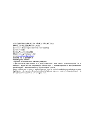 GUÍA DE DISEÑO DE PROYECTOS SOCIALES COMUNITARIOS
BAJO EL ENFOQUE DEL MARCO LÓGICO
(Compendio de conceptos esenciales y aplicaciones)
(Edición revisada)
Caracas, Noviembre de 2011.
Edición mimeografiada del autor.
e-mail: macjuliove@gmail.com
ISBN-13: 978-84-692-5878-1
Nº de Registro: 09/94462
Disponible en: www.eumed.net/libros/2009/575
La edición que se puede obtener de la dirección electrónica antes trascrita no se corresponde con la
presente, a la cual se le han hecho algunas modificaciones. La persona interesada en la presente edición
puede solicitarla a la dirección de correo electrónico antes trascrita.
Mucho cuidado tuvo el autor en la edición de esta obra. No obstante, es posible que existan errores de
digitalización o de impresión. En cualquiera de esta hipótesis, rogamos a nuestros lectores participarlo a la
dirección electrónica señalada, para corregir el error.
 