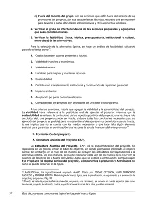 Guía de proyectos comunitarios bajo el enfoque del marco lógico32
c) Fuera del dominio del grupo: son las acciones que están fuera del alcance de los
promotores del proyecto, por sus características técnicas, recursos que se requieren
para llevarlas a cabo, dificultades administrativas y otros elementos similares.
2. Verificar el grado de interdependencia de las acciones propuestas y agrupar las
que sean complementarias.
3. Verificar la factibilidad (física, técnica, presupuestaria, institucional y cultural,
entre otras) de las alternativas.
Para la selección de la alternativa óptima, se hace un análisis de factibilidad, utilizando
para ello criterios como
15
:
1. Costos totales en valores presentes y futuros.
2. Viabilidad financiera y económica.
3. Viabilidad técnica.
4. Habilidad para mejorar y mantener recursos.
5. Sostenibilidad.
6. Contribución al sostenimiento institucional y construcción de capacidad gerencial.
7. Impacto ambiental.
8. Aceptación por parte de los beneficiarios.
9. Compatibilidad del proyecto con prioridades de un sector o un programa.
A los criterios anteriores, habría que agregar la viabilidad y la sostenibilidad del proyecto.
La viabilidad hace referencia a la posibilidad real de ejecutar el proyecto, mientras que la
sostenibilidad se refiere a la continuidad de los aspectos positivos del proyecto, una vez haya sido
concluido. Así, una proyecto puede ser viable, al darse todas las condiciones necesarias para su
ejecución (el proyecto es posible) pero no sostenible al desaparecer sus beneficios cuando finaliza,
lo que implica que no se cuenta con los medios necesarios o que hace falta algún elemento
esencial para garantizar su continuación una vez cese la ayuda financiera del ente promotor
16
.
II. Formulación del proyecto
A. Estructura Analítica del Proyecto (EAP).
La Estructura Analítica del Proyecto –EAP- es la esquematización del proyecto. Se
representa en un gráfico similar al árbol de objetivos, en donde permanece inalterado el objetivo
central; sin embargo, en el nivel de los medios, se incluyen las actividades correspondientes a la
alternativa óptima. De esta manera, se puede relacionar cada uno de los niveles de la EAP con la
columna de objetivos de la Matriz del Marco Lógico, que se explica a continuación, compuesta por
Fin, Propósito (el objetivo central del proyecto), Componentes o productos y Actividades, tal
como se puede observar en la figura.
15 AusGUIDElines, the logical framwork approach. AusAID. Citado por: EDGAR ORTEGON, JUAN FRANCISCO
PACHECO y ADRIANA PRIETO. Metodología del marco lógico para la planificación, el seguimiento y la evaluación de
proyectos y programas. Pág. 80.
16 Cuando se trate de proyectos físicos (viviendas, un puente, una carretera), se tomarán en cuenta aspectos tales como
tamaño del proyecto, localización, costos, especificaciones técnicas de la obra y análisis ambiental.
 