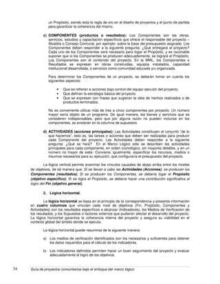 Guía de proyectos comunitarios bajo el enfoque del marco lógico34
un Propósito, siendo ésta la regla de oro en el diseño de proyectos y el punto de partida
para garantizar la coherencia del mismo.
c) COMPONENTES (productos o resultados): Los Componentes son las obras,
servicios, estudios y capacitación específicos que ofrece el responsable del proyecto –
Alcaldía o Consejo Comunal, por ejemplo- sobre la base del presupuesto asignado. Los
Componentes deben responder a la siguiente pregunta: ¿Qué entregará el proyecto?
Cada uno de los Componentes será necesario para logar el Propósito, y es razonable
suponer que si los Componentes se producen adecuadamente, se logrará el Propósito.
Los Componentes son el contenido del proyecto. En la MML, los Componentes o
Resultados se expresan en obras construidas, equipos instalados, capacidad
institucional desarrollada, o servicios como comunidad educada y/u organizada.
Para determinar los Componentes de un proyecto, se deberán tomar en cuenta los
siguientes aspectos:
• Que se refieran a acciones bajo control del equipo ejecutor del proyecto.
• Que definan la estrategia básica del proyecto.
• Que se expresen con frases que sugieran la idea de hechos realizados o de
productos terminados.
No es conveniente utilizar más de tres a cinco componentes por proyecto. Un número
mayor sería objeto de un programa. De igual manera, los bienes y servicios que se
consideren indispensables, pero que por alguna razón no pueden incluirse en los
componentes, se anotarán en la columna de supuestos.
d) ACTIVIDADES (acciones principales): Las Actividades constituyen el conjunto “de lo
que hacemos”, esto es, las tareas o acciones que deben ser realizadas para producir
cada Componente del proyecto. Las Actividades deben responder a la siguiente
pregunta: ¿Qué se hará? En el Marco Lógico sólo se describen las actividades
principales para cada componente, en orden cronológico, sin mayores detalles, y en un
número no mayor de siete. Conviene, igualmente, especificar los recursos, medios o
insumos necesarios para su ejecución, que configuraría el presupuesto del proyecto.
La lógica vertical permite examinar los vínculos causales de abajo arriba entre los niveles
de objetivos, de tal manera que: Si se llevan a cabo las Actividades (Acciones), se producen los
Componentes (resultados). Si se producen los Componentes, se debería logar el Propósito
(objetivo específico). Si se logra el Propósito, se debería hacer una contribución significativa al
logro del Fin (objetivo general).
2. Lógica horizontal.
La lógica horizontal se basa en el principio de la correspondencia y presenta información
en cuatro columnas que vinculan cada nivel de objetivos (Fin, Propósito, Componentes y
Actividades) con los resultados específicos a alcanzar (Indicadores), los Medios de Verificación de
los resultados, y los Supuestos o factores externos que pudieran afectar el desarrollo del proyecto.
La lógica horizontal garantiza la coherencia interna del proyecto y asegura su viabilidad en el
contexto global del ámbito donde se ejecuta.
La lógica horizontal puede resumirse de la siguiente manera:
a) Los medios de verificación identificados son los necesarios y suficientes para obtener
los datos requeridos para el cálculo de los indicadores.
b) Los indicadores definidos permiten hacer un buen seguimiento del proyecto y evaluar
adecuadamente el logro de los objetivos.
 