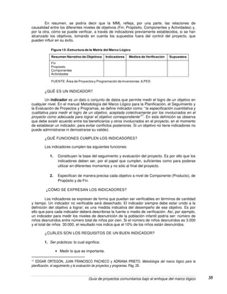 Guía de proyectos comunitarios bajo el enfoque del marco lógico 35
En resumen, se podría decir que la MML refleja, por una parte, las relaciones de
causalidad entre los diferentes niveles de objetivos (Fin, Propósito, Componentes y Actividades) y,
por la otra, cómo se puede verificar, a través de indicadores previamente establecidos, si se han
alcanzado los objetivos, tomando en cuenta los supuestos fuera del control del proyecto, que
pueden influir en su éxito.
Resumen Narrativo de Objetivos Indicadores Medios de Verificación Supuestos
Fin
Propósito
Componentes
Actividades
FUENTE: Área de Proyectos y Programación de Inversiones. ILPES
Figura 15:Estructura de la Matriz del Marco Lógico
¿QUÉ ES UN INDICADOR?
Un indicador es un dato o conjunto de datos que permite medir el logro de un objetivo en
cualquier nivel. En el manual Metodología del Marco Lógico para la Planificación, el Seguimiento y
la Evaluación de Proyectos y Programas, se define indicador como: “la especificación cuantitativa y
cualitativa para medir el logro de un objetivo, aceptada colectivamente por los involucrados en el
proyecto como adecuada para lograr el objetivo correspondiente”
17
. En esta definición se observa
que debe existir acuerdo entre los beneficiarios y otros involucrados en el proyecto, en el momento
de establecer un indicador, para evitar conflictos posteriores. Si un objetivo no tiene indicadores no
puede administrarse ni demostrarse su validez.
¿QUÉ FUNCIONES CUMPLEN LOS INDICADORES?
Los indicadores cumplen las siguientes funciones:
1. Constituyen la base del seguimiento y evaluación del proyecto. Es por ello que los
indicadores deben ser, por el papel que cumplen, suficientes como para poderse
utilizar en diferentes momentos y no sólo al final del proyecto.
2. Especifican de manera precisa cada objetivo a nivel de Componente (Producto), de
Propósito y de Fin.
¿CÓMO SE EXPRESAN LOS INDICADORES?
Los indicadores se expresan de forma que puedan ser verificables en términos de cantidad
y tiempo. Un indicador no verificable será desechado. El indicador siempre debe estar unido a la
definición del objetivo a lograr; es una medida indicativa del desempeño de ese objetivo. Es por
ello que para cada indicador deberá describirse la fuente o medio de verificación. Así, por ejemplo,
un indicador para medir los niveles de desnutrición de la población infantil podría ser: número de
niños desnutridos entre número total de niños por cien. Si el número de niños desnutridos es 3.000
y el total de niños 30.000, el resultado nos indica que el 10% de los niños están desnutridos.
¿CUÁLES SON LOS REQUISITOS DE UN BUEN INDICADOR?
1. Ser prácticos: lo cual significa:
• Medir lo que es importante.
17 EDGAR ORTEGON, JUAN FRANCISCO PACHECO y ADRIANA PRIETO. Metodología del marco lógico para la
planificación, el seguimiento y la evaluación de proyectos y programas. Pág. 29.
 