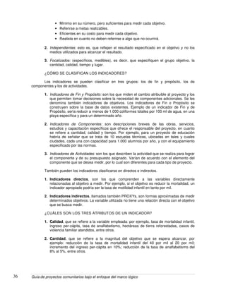 Guía de proyectos comunitarios bajo el enfoque del marco lógico36
• Mínimo en su número, pero suficientes para medir cada objetivo.
• Referirse a metas realizables.
• Eficientes en su costo para medir cada objetivo.
• Realista en cuanto no deben referirse a algo que no ocurrirá.
2. Independientes: esto es, que reflejen el resultado especificado en el objetivo y no los
medios utilizados para alcanzar el resultado.
3. Focalizados: (específicos, medibles), es decir, que especifiquen el grupo objetivo, la
cantidad, calidad, tiempo y lugar.
¿CÓMO SE CLASIFICAN LOS INDICADORES?
Los indicadores se pueden clasificar en tres grupos: los de fin y propósito, los de
componentes y los de actividades.
1. Indicadores de Fin y Propósito: son los que miden el cambio atribuible al proyecto y los
que permiten tomar decisiones sobre la necesidad de componentes adicionales. Se les
denomina también indicadores de objetivos. Los indicadores de Fin o Propósito se
construyen sobre la base de datos existentes. Ejemplo de un indicador de Fin y de
Propósito, sería reducir a menos de 1.000 coliformes totales por 100 ml de agua, en una
playa específica y para un determinado año.
2. Indicadores de Componentes: son descripciones breves de las obras, servicios,
estudios y capacitación específicos que ofrece el responsable del proyecto, en cuanto
se refiere a cantidad, calidad y tiempo. Por ejemplo, para un proyecto de educación
habría de señalar que se trata de 10 escuelas técnicas, ubicadas en tales y cuales
ciudades, cada una con capacidad para 1.000 alumnos por año, y con el equipamiento
especificado por las normas.
3. Indicadores de Actividades: son los que describen la actividad que se realiza para lograr
el componente y de su presupuesto asignado. Varían de acuerdo con el elemento del
componente que se desea medir, por lo cual son diferentes para cada tipo de proyecto.
También pueden los indicadores clasificarse en directos e indirectos.
1. Indicadores directos, son los que comprenden a las variables directamente
relacionadas al objetivo a medir. Por ejemplo, si el objetivo es reducir la mortalidad, un
indicador apropiado podría ser la tasa de motilidad infantil en tanto por mil.
2. Indicadores indirectos, llamados también PROXYs, son formas aproximadas de medir
determinados objetivos. La variable utilizada no tiene una relación directa con el objetivo
que se busca medir.
¿CUÁLES SON LOS TRES ATRIBUTOS DE UN INDICADOR?
1. Calidad, que se refiere a la variable empleada: por ejemplo, tasa de mortalidad infantil,
ingreso per-cápita, tasa de analfabetismo, hectáreas de tierra reforestadas, casos de
violencia familiar atendidos, entre otros.
2. Cantidad, que se refiere a la magnitud del objetivo que se espera alcanzar, por
ejemplo: reducción de la tasa de mortalidad infantil del 40 por mil al 20 por mil;
incremento del ingreso per-cápita en 10%; reducción de la tasa de analfabetismo del
8% al 5%, entre otros.
 