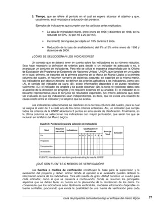 Guía de proyectos comunitarios bajo el enfoque del marco lógico 37
3. Tiempo, que se refiere al período en el cual se espera alcanzar el objetivo y que,
usualmente, está vinculado a la duración del proyecto.
Ejemplos de indicadores que cumplen con los atributos antes explicados:
• La tasa de mortalidad infantil, entre enero de 1995 y diciembre de 1998, se ha
reducido en 50% (40 por mil a 20 por mil).
• Incremento del ingreso per-cápita en 10% durante 2 años.
• Reducción de la tasa de analfabetismo del 8% al 5% entre enero de 1998 y
diciembre de 2000.
¿CÓMO SE SELECCIONAN LOS INDICADORES?
Un consejo que se deberá tener en cuenta sobre los indicadores es su número reducido.
Esto hace necesario la definición de criterios para decidir si un indicador es adecuado o no, o
jerarquizar un conjunto de indicadores. Para ello se utiliza el esquema desarrollado por la Oficina
de Evaluación del Programa de Desarrollo de Naciones Unidas (UNDP), que consiste en un cuadro
en el cual: primero, se trascribe de la primera columna de la Matriz del Marco Lógico a la primera
columna del cuadro, el resumen narrativo de objetivos; segundo: se trascribe de la misma matriz,
los indicadores por objetivo; tercero: se definen los criterios aplicables a los indicadores, como son:
(A), el sentido del indicador es claro; (B): existe información disponible o se puede recolectar
fácilmente; (C): el indicador es tangible y se puede observar; (D), la tarea re recolectar datos está
al alcance de la dirección del proyecto y no requiere expertos en su análisis; E): el indicador es lo
bastante representativo para el conjunto de resultados esperados. Un criterio adicional que debe
ser evaluado es que los indicadores sean independientes, es decir, que no exista una relación de
causa efecto entre el indicador y el objetivo que se evalúa.
Los indicadores seleccionados se clasifican en la tercera columna del cuadro, para lo cual
se asigna el valor de 1 a cada uno de los cinco criterios anteriores. Así, un indicador que cumpla
todos los criterios de la UNDP alcanzaría 5 puntos en esta escala de clasificación. Finalmente, en
la última columna se seleccionan los indicadores con mayor puntuación, que serán los que se
incluirán en la Matriz del Marco Lógico.
Nivel
Resumen
narrativo
Indicadores
Clasificación de
indicadores Puntaje
Total
Selección
Fin A B C D E F G H
Propósito
Componentes
Actividades
FUENTE:Handbook of monitoring and evaluating for results. UNDP
Cuadro 6: Ponderación para la selección de indicadores
¿QUÉ SON FUENTES O MEDIOS DE VERIFICACIÒN?
Las fuentes o medios de verificación constituyen la base para la supervisión y la
evaluación del proyecto y deben indicar dónde el ejecutor o el evaluador pueden obtener la
información acerca de los indicadores. Para ello resulta de gran utilidad construir un cuadro para
cada indicador, como el que se presenta a continuación, donde se resumen los principales
aspectos que se deben tener en cuenta en la planeación de la recolección de los datos. Es
conveniente que los indicadores sean fácilmente verificables, mediante información disponible en
fuente confiable, procurando que exista la posibilidad de una fuente de verificación para cada
 