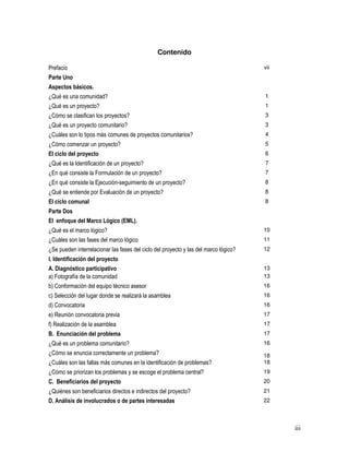 iii
Contenido
Prefacio vii
Parte Uno
Aspectos básicos.
¿Qué es una comunidad? 1
¿Qué es un proyecto? 1
¿Cómo se clasifican los proyectos? 3
¿Qué es un proyecto comunitario? 3
¿Cuáles son lo tipos más comunes de proyectos comunitarios? 4
¿Cómo comenzar un proyecto? 5
El ciclo del proyecto 6
¿Qué es la Identificación de un proyecto? 7
¿En qué consiste la Formulación de un proyecto? 7
¿En qué consiste la Ejecución-seguimiento de un proyecto? 8
¿Qué se entiende por Evaluación de un proyecto? 8
El ciclo comunal 8
Parte Dos
El enfoque del Marco Lógico (EML).
¿Qué es el marco lógico? 10
¿Cuáles son las fases del marco lógico 11
¿Se pueden interrelacionar las fases del ciclo del proyecto y las del marco lógico? 12
I. Identificación del proyecto
A. Diagnóstico participativo 13
a) Fotografía de la comunidad 13
b) Conformación del equipo técnico asesor 16
c) Selección del lugar donde se realizará la asamblea 16
d) Convocatoria 16
e) Reunión convocatoria previa 17
f) Realización de la asamblea 17
B. Enunciación del problema 17
¿Qué es un problema comunitario? 16
¿Cómo se enuncia correctamente un problema? 18
¿Cuáles son las fallas más comunes en la identificación de problemas? 18
¿Cómo se priorizan los problemas y se escoge el problema central? 19
C. Beneficiarios del proyecto 20
¿Quiénes son beneficiarios directos e indirectos del proyecto? 21
D. Análisis de involucrados o de partes interesadas 22
 