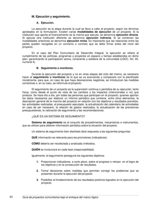 Guía de proyectos comunitarios bajo el enfoque del marco lógico44
III. Ejecución y seguimiento.
A. Ejecución.
La ejecución es la etapa durante la cual se lleva a cabo el proyecto, según los términos
aprobados en la formulación. Existen varias modalidades de ejecución de un proyecto. Si la
institución que aporta el financiamiento es la misma que ejecuta, se denomina ejecución directa.
Si ejecuta otra institución diferente se denomina ejecución indirecta. Si se combinan las
modalidades anteriores se denomina ejecución mixta. Es importante que las relaciones entre las
partes queden recogidas en un convenio o contrato que se debe firmar antes del inicio del
proyecto.
En el caso del Plan Comunitario de Desarrollo Integral, la ejecución se refiere al
cumplimiento de las políticas, programas y proyectos en espacio y tiempo establecidos en dicho
plan, garantizando la participación activa, consciente y solidaria de la comunidad (LOCC. Art. 45,
numeral 4).
B. Seguimiento o monitoreo.
Durante la ejecución del proyecto y no en otras etapas del ciclo del mismo, es necesario
hacer el seguimiento o monitoreo de lo que se va avanzando y compararlo con lo planificado
inicialmente, para que, en caso de que haya desviaciones negativas, se introduzcan las medidas
correctivas o, en su caso, se reformule el proyecto.
El seguimiento de un proyecto es la supervisión continua o periódica de su ejecución, tanto
física, como desde el punto de vista de los cambios y los impactos (intencionales o no) que
produce. Se hace día a día, por todas las personas que participan en el proyecto, quienes aportan
los datos necesarios par elaborar un informe periódico que contiene, entre otros elementos, la
descripción general de la marcha del proyecto en relación con los objetivos y resultados previstos,
las actividades realizadas, el presupuesto ejecutado, la actualización del calendario de actividades
en caso de ser necesario, la relación de gastos realizados, la actualización de las previsiones
presupuestarias, la valoración de seguimiento y las recomendaciones.
¿QUÉ ES UN SISTEMA DE SEGUIMIENTO?
Sistema de seguimiento es el conjunto de procedimientos, mecanismos e instrumentos,
que se utilizan para obtener información periódica sobre la situación del proyecto.
Un sistema de seguimiento bien diseñado dará respuesta a las siguientes preguntas:
QUÈ información es relevante para los promotores (indicadores).
CÓMO debería ser recolectada y analizada (métodos).
QUIÉN se involucrará en cada fase (responsabilidad).
Igualmente, el seguimiento perseguirá los siguientes objetivos:
1. Proporcionar indicadores, a corto plazo, sobre el progreso o retraso en el logro de
los objetivos y en la consecución de resultados.
2. Tomar decisiones sobre medidas que permitan corregir los problemas que se
presenten durante la ejecución del proyecto.
3. Posibilitar el fortalecimiento de los resultados positivos logrados en la ejecución del
proyecto.
 